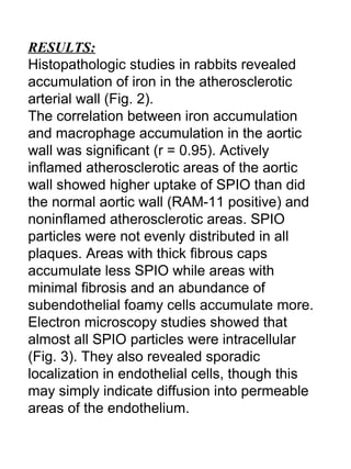 RESULTS:
Histopathologic studies in rabbits revealed
accumulation of iron in the atherosclerotic
arterial wall (Fig. 2).
The correlation between iron accumulation
and macrophage accumulation in the aortic
wall was significant (r = 0.95). Actively
inflamed atherosclerotic areas of the aortic
wall showed higher uptake of SPIO than did
the normal aortic wall (RAM-11 positive) and
noninflamed atherosclerotic areas. SPIO
particles were not evenly distributed in all
plaques. Areas with thick fibrous caps
accumulate less SPIO while areas with
minimal fibrosis and an abundance of
subendothelial foamy cells accumulate more.
Electron microscopy studies showed that
almost all SPIO particles were intracellular
(Fig. 3). They also revealed sporadic
localization in endothelial cells, though this
may simply indicate diffusion into permeable
areas of the endothelium.
 