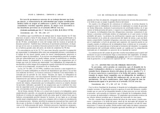 JULIO A . GRISOLIA - ERNESTO J . A H U A D                                             L E Y DE CONTRATO DE TRABAJO COMENTADA                                   229

     En c a s o de permanecer a u s e n t e de su trabajo durante un t i e m -            guarda con fines de adopción, otorgando una licencia de noventa días posteriores
  po mayor, a consecuencia de enfermedad q u e s e g ú n certificación                    a la fecha en que se asigne la guarda efectiva del menor.
  médica deba su origen al e m b a r a z o o parto y la incapacite para                     En cuanto a la obligación de comunicar el embarazo, la norma dispone la
  reanudarlo vencidos aquellos plazos, la mujer será acreedora a                          exigencia para la trabajadora de comunicar al empleador su estado de gravidez
  los beneficios previstos en el artículo 2 0 8 de e s t a ley.                           en forma fehaciente, mediante la presentación de certificado médico en el que
      (Artículo sustituido por Art. 1 ° de la Ley 21.824, B . 0 . 3 0 / 6 / / 1 9 7 8 )   conste la fecha presunta del parto, o requerir su comprobación por el empleador.
      Concordancias: arts. 178, 186 y 208, LCT.
                                                                                          Al respecto, la trabajadora tiene dos obligaciones concretas: comunicar el em-
                                                                                          barazo y presentar certificado médico al empleador en el cual conste la fecha
   Se establece aquí la prohibición de trabajar para la mujer durante los 45 días         probable del parto. La primera (la notificación) requiere que la noticia entre
anteriores al parto y hasta 45 días después del mismo, aunque posibilitando a la          efectivamente en la esfera de conocimiento del dador de tareas y que sea fácil-
trabajadora optar por que se le reduzca la licencia anterior al parto hasta un máxi-      mente comprobable, bastando telegrama o una nota cuya recepción sea firmada
mo de 30 días; acumulando el resto del tiempo total de licencia al período de             por el empleador o el jefe de personal (por supuesto, tal requisito puede no ser
descanso posterior. También hace referencia al nacimiento pretérmino, al dispo-           exigido cuando el embarazo de la trabajadora fuese evidente por lo avanzado e
ner que en ese caso se acumula al descanso posterior todo el lapso de licencia que        imposible de ser ignorado por el principal al momento del despido). La segunda
no se hubiese gozado antes del parto, de modo de completar los 90 días.                   (presentación del certificado médico) puede ser suplida por la comprobación
   En concordancia con la ley 24.714, para tener derecho a percibir la asignación         realizada por el empleador en ejercicio de su facultad de control.
por maternidad, la trabajadora debe tener una antigüedad mínima y continuada en             La comunicación del estado de gravidez resulta trascendente pues a partir del
el trabajo de tres meses (puede sumar los meses inmediatamente anteriores si              momento en que la notificación llega a conocimiento del empleador, la trabaja-
percibió seguro de desempleo). Si no tuviese esa antigüedad no percibe la asigna-         dora tiene derecho a la estabilidad en el empleo que la LCT reconoce durante
ción por maternidad pero no puede trabajar, porque la prohibición es absoluta.            toda la gestación y a la protección especial del art. 178 (ver comentario).
Cuando alcance la antigüedad se le comenzará a pagar las asignaciones por el
tiempo que reste de licencia por maternidad. Las trabajadoras de temporada tie-
nen derecho al cobro íntegro de la asignación cuando el período de licencia preparto            Art. 1 7 8 . - [DESPIDO POR CAUSA DEL EMBARAZO. PRESUNCIÓN].
 se inicie en la temporada, sin perjuicio de su finalización.                                  Se p r e s u m e , s a l v o prueba en contrario, q u e el despido de la
   La ley 24.716 (BO, 25/10/1996), establece una licencia y una asignación es-              mujer trabajadora o b e d e c e a razones de maternidad o embarazo
 pecial a la madre trabajadora en relación de dependencia que diera a luz un hijo           cuando f u e s e d i s p u e s t o dentro del plazo d e s i e t e y medio ( 7 y 1 /
 con síndrome de Down. La licencia comienza al finalizar la de maternidad y se              2) m e s e s anteriores o posteriores a la fecha del parto, siempre y
 extiende por un período de seis meses. Durante ese lapso, la trabajadora no                cuando la mujer haya cumplido con su obligación de notificar y
 percibe remuneraciones, sino una asignación familiar cuyo monto equivale a la              acreditar en forma el h e c h o del embarazo así, en su c a s o , el del
 remuneración que hubiera percibido en caso de prestar servicios.                           nacimiento. En t a l e s condiciones, dará lugar al p a g o de una in-
    El segundo párrafo del artículo en análisis, hace referencia al plazo de conser-        demnización igual a la prevista en el artículo 1 8 2 de esta ley.
 vación del empleo, disponiendo que la trabajadora conserva su empleo durante
                                                                                                Concordancias: arts. 177 y 182, LCT; Art. 77 CCiv.
 los períodos indicados, gozando de las asignaciones que le confieren los siste-
 mas de seguridad social, con garantía de percibir una suma igual a la retribución           Con la obvia finalidad de desalentar el despido de la trabajadora embarazada
 que corresponda al período de licencia legal.                                            o madre reciente, el legislador recurrió a agravar el costo del distracto, estable-
    De tal forma, durante 90 días se le conservará el puesto a la trabajadora, quien      ciendo que en caso de ser despedida durante el plazo previsto en este artículo,
 tendrá derecho a percibir, en concepto de asignación familiar por maternidad (con-       se presume -salvo prueba en contrario- que el despido de la trabajadora obede-
 ferida por el sistema de seguridad social) una suma igual al salario bruto que le        ce a razones de maternidad o embarazo. El empleador que pretenda eximirse de
 hubiera correspondido percibir durante la licencia; en ese lapso no se devenga           sus efectos deberá acreditar que el despido fue motivado en otra causa.
 sueldo anual complementario, para cuyo cómputo sólo se toman en consideración               Por ello, cuando fuese dispuesto dentro del plazo de siete meses y medio ante-
 las remuneraciones. Además, percibirá la asignación mensual por hijo a partir del        riores o posteriores a la fecha del parto, amén de las derivadas del despido sin
 día en que se declare el estado de embarazo y por un lapso de nueve meses ante-          causa, deberá abonar una indemnización especial equivalente a un año de remu-
 riores a la fecha presunta del parto. Distintos proyectos legislativos proponen -        neraciones (13 meses de sueldo). Dicho monto cubre todos los daños y perjuicios
  con acierto- el otorgamiento de la misma licencia para la mujer que obtenga la          sufridos por la trabajadora por el despido agravado decidido por el empleador.
 