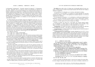J U L I O A . GRISOLIA - ERNESTO J . A H U A D                                                                                                                              L E Y DE CONTRATO DE TRABAJO COMENTADA


se denominan "reglamentos", "acuerdos internos de empresa" o "reglamentos                                                                                                      En síntesis, para saber cuál es la fuente que corresponde aplicar al caso con-
de taller". Mediante ellos las empresas tienen la posibilidad de organizar la                                                                                                creto, se deben tener en cuenta los principios propios del Derecho del Trabajo y
prestación laboral y las cuestiones referidas a las conductas del personal en el                                                                                             analizar lo siguiente:
trabajo, estableciendo obligaciones y prohibiciones propias de la actividad y la                                                                                                1) lo pactado por el trabajador en el contrato individual de trabajo;
forma habitual de efectuar las tareas. Sus disposiciones tienen validez y deben                                                                                                2) observar si a la actividad o a la empresa le resulta aplicable un convenio
ser acatadas por los trabajadores, siempre y cuando sus cláusulas no se contra-                                                                                              colectivo de trabajo, o bien si está regida por un estatuto especial, o si existe un
pongan con lo normado en la LCT, ni con las disposiciones del convenio colec-                                                                                                reglamento de empresa;
tivo aplicables a la actividad o a la empresa, ni con lo pactado en el contrato
                                                                                                                                                                               3) si la respuesta a los puntos 1 y 2 es afirmativa, verificar que ninguna de las
individual de trabajo.
                                                                                                                                                                             cláusulas o normas contenidas en dichas fuentes viole el orden público laboral;
   El orden jerárquico de las fuentes surge de lo dispuesto en los arts. 31 y 75,                                                                                              4) si la respuesta a los dos primeros puntos es negativa, o la del punto 3 es
inc. 22, de la CN (redacción según la reforma de 1994). La jerarquía máxima la                                                                                               afirmativa, se debe aplicar la Ley de Contrato de Trabajo.
tiene la Constitución Nacional y los tratados internacionales relativos a los de-
                                                                                                                                                                                 Cuando la colisión sea entre dos o más fuentes que otorgan distintos benefi-
rechos humanos; en segundo lugar se ubican los demás tratados internaciona-
                                                                                                                                                                              cios al trabajador, se debe aplicar la regla del régimen más favorable. Para
les, luego las leyes, y finalmente los convenios colectivos y laudos arbitrales
                                                                                                                                                                              lograr tal objetivo doctrinariamente se han establecido tres criterios:
(voluntarios u obligatorios) con fuerza de convenios colectivos, y los usos y
costumbres. Sin embargo, en el ámbito del Derecho del Trabajo, el orden jerár-                                                                                                  - Acumulación: Se toman las normas y cláusulas más favorables de cada una
quico de las normas no coincide con el orden de prelación o de aplicación con-                                                                                                de las fuentes de derecho, y con ellas se conforma una nueva norma.
creta de ellas a un caso determinado, porque rige el principio protectorio (al que                                                                                              - Conglobamiento: Se elige la fuente que contenga mayores beneficios para el
nos referiremos más adelante), materializado en tres reglas básicas:                                                                                                         trabajador y se descarta la restante.
   a) in dubio pro operario;                 ^                                                                                                                                  - Conglobamiento por instituciones (sistema adoptado por la LCT): Es un
   b) la regla de la norma más favorable;                                                                                                                                    método orgánico, en el cual se toman como base para efectuar la elección las
    c) la regla de la condición más beneficiosa.                                                                                                                             normas más favorables contenidas en un determinado instituto: se divide la nor-
    En virtud de ello, en determinados casos, una norma de jerarquía inferior puede                                                                                          ma por institutos (los institutos son los grandes temas que hacen a una disciplina
 prevalecer sobre otra de jerarquía superior si resulta más favorable al trabajador.                                                                                         jurídica, como ser: descansos, jomada, trabajo femenino, licencias, etc) y luego
 Así, en caso de presentarse un conflicto en la aplicación de las distintas fuentes                                                                                          se elige aquella que tenga mayores beneficios para el trabajador.
 del Derecho del Trabajo (dejando de lado la Constitución Nacional y los tratados
 internacionales), se deben tener en cuenta las siguientes pautas rectoras:
    - La ley se impone (en principio) por sobre las demás fuentes, puesto que la                                                                                                            o
                                                                                                                                                                                   Art. 2 . - [ÁMBITO DE APLICACIÓN].
 ley tiene jerarquía superior al convenio colectivo, a la luz de lo dispuesto en art.                                                                                             La vigencia de e s t a ley quedará condicionada a que la aplica-
  o
 7 de la ley 14.250.                                                                                                                                                           ción de s u s disposiciones resulte compatible con la naturaleza y
    - Resulta indiscutible el precepto por el cual una ley posterior deroga a la                                                                                               modalidades de la actividad de q u e se trate y c o n el específico
 anterior que ocupa el mismo espacio normativo; pero debe destacarse que en                                                                                                    régimen jurídico a q u e se halle sujeta.
 caso de darse que una ley general posterior complemente a una ley especial, si                                                                                                   Las disposiciones de e s t a ley no serán aplicables:
 ésta otorgase mejores derechos al trabajador; en ese caso, la sustituirá en forma                                                                                                a) A los dependientes de la Administración Pública Nacional, Pro-
  parcial o totalmente.                                                                                                                                                        vincial o Municipal, e x c e p t o q u e por acto expreso se los incluya en
     - El convenio colectivo tiene eficacia derogatoria respecto de una ley anterior                                                                                           la misma o en el régimen de las convenciones colectivas de trabajo.
  menos beneficiosa y deja sin efecto al convenio colectivo anterior aun cuando                                                                                                   b) A los trabajadores del servicio doméstico.
  éste otorgara mejores derechos a los trabajadores; y deroga también las cláusu-                                                                                                 c) A los trabajadores agrarios
  las menos favorables incluidas en un contrato individual.
                                                                                                                                                                                   (Artículo sustituido por Art. 3° de la Ley 22.248 B . 0 . 1 8 / 7 / 1 9 8 0 )
     - Por el contrario, las cláusulas normativas de los convenios colectivos no se
  incorporan al contrato individual.                                                                                                                                               Concordancias: arts .8, 9, y 23, L.C.T.; art. 3, ley 22.248; Plenarios s/n "Goldberg",
     - Ni la ley ni el convenio colectivo pueden afectar el contrato individual ante-                                                                                          86, 133, 146, 179, 249, y 250.
  rior que otorga mayores beneficios al trabajador; en este caso, el contrato indi-                                                                                             Si bien el Hombre ha laborado desde el inicio de los tiempos (la norma labo-
  vidual se impone tanto al convenio colectivo como a la ley.                                                                                                                ral más antigua conocida está inserta en las Leyes de Esnunna, anteriores al

        F O T O C O P I A R E S T E L I B R O E S D E L I T O . A L O S I N F R A C T O R E S LES C O R R E S P O N D E N                                                          F O T O C O P I A R E S T E L I B R O E S D E L I T O . A L O S I N F R A C T O R E S LES C O R R E S P O N D E N
                                                                                                                                                                                   L A S P E N A S D E L A R T . 172 D E L C Ó D I G O P E N A L (LEY 11.723 d e P R O P I E D A D INTELECTUAL)
                                                   „.        ^x,.,   „   c v   „     j _   n   n   n   n   J   F   n   A   n   I   N   T   E   L   E   C   T   U   A   j j
 