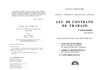 T E X T O COMENTADO
       Reservados los derechos de edición para todos los países. Prohibida la
   reproducción total o parcial por cualquier método o medio, sea gráfico, electrónico
   o mecánico, incluyéndose especialmente en la prohibición los sistemas de
   fotocopiado, fotoduplicación, registro magnetofónico, informático o de                JULIO A. GRISOLIA - E R N E S T O J. A H U A D
   alimentación de datos, sin expreso consentimiento de la editorial.


                                                        Editorial Estudio S.A.


                                                                                          LEY DE C O N T R A T O
                     Colección:     Textos   Comentados      (TC)                            DE TRABAJO
              LEY DE CONTRATO DE TRABAJO
                       Comentada                                                                                              Comentada
                                                                                                                                         2 d a Edición
                                       Autores:
                                JULIO A. GRISOLIA
                                ERNESTO J. AHUAD
                                                                                           IncCuye reformas de Cas feyes 26.341, 26.390, 26.428y 26.474
              Para realizar consultas o sugerencias enviar un e-mail a:
                       sugerencias@editorialestudio.coni.ar


 ISBN 978-950-897-260-6                                                                      •    FALLOS PLENARIOS
 Julio A. Grisolia
                                                                                                 DE LA CÁMARA NACIONAL
   Texto comentado : ley de contrato de trabajo comentada / Julio A.
                                                                                                 DE APELACIONES DEL TRABAJO
 Grisolia y Ernesto Jorge Ahuad. - 2a ed. - Buenos Aires : Estudio,
 2009. 384 p. ; 23x15 cm.                                                                    = ORDEN CRONOLÓGICO
   1. Derecho Laboral. I. Ahuad, Ernesto Jorge IT.Título                                         DE FALLOS PLENARIOS
   CDD 344
                                                                                             ® CONCORDANCIAS
www. editorialestudio. com.ar
© Editorial Estudio S.A.
Buenos Aires. Argentina.
4862-2014 / 4865-0537

Hecho el depósito de Ley 11.723.
Derechos reservados
Libro de edición argentina.
Impreso en la Argentina
 
