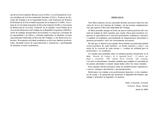 cho de la Universidad de Buenos Aires ( U B A ) y en la Facultad de Cien-
cias Jurídicas de la Universidad del Salvador ( U S A L ) . Profesor de D e -                                   PRÓLOGO
recho del Trabajo y de la Seguridad Social y del Seminario de Práctica
Profesional de la Universidad Argentina de la Empresa ( U A D E ) . Secre-        Este libro comenta con un contenido mínimo necesario todos los artí-
tario de la Sociedad Argentina de Derecho Laboral ( S A D L ) y Secretario      culos de la L e y de Contrato de Trabajo y de las normas complementa-
de Redacción de la revista "Laboral" de la entidad. Vocal Titular de la         rias que nutren el Derecho Individual del Trabajo.
Asociación Relaciones del Trabajo de la República Argentina (ARTRA).              El libro pretende otorgar al lector un marco teórico-práctico del con-
Autor de trabajos monográficos presentados en congresos y jornadas de           trato de trabajo de fácil consulta, que resulte eficaz para encontrar res-
la especialidad y de libros y artículos publicados en distintas revistas        puestas al especialista en el ejercicio profesional, académico o docente,
especializadas dedicadas al Derecho del Trabajo y a las Relaciones La-          y también al estudiante, prescindiendo de disquisiciones doctrinales o
borales. D e s e m p e ñ a actividad académica en diversos ámbitos profesio-    posturas personales, salvo las estrictamente necesarias.
nales, dictando cursos de especialización y seminarios, y participando            De allí que el objetivo perseguido fuera brindar un panorama global
de distintos eventos académicos.                                                técnico-jurídico de cada instituto -en forma sintética y clara-, c o n
                                                                                notas de lo esencial de cada norma, y resultar de utilidad para el
                                                                                profesional y el estudiante.
                                                                                   Un estudio más profundo sobre la temática pueden encontrarlo en la
                                                                                obra "Derecho del Trabajo y de la Seguridad Social", 13° edición am-
                                                                                pliada y actualizada, 2008, Abeledo Perrot (Grisolia, Julio Armando),
                                                                                a la cual recomendamos consultar también para ampliar el contenido de
                                                                                los puntos abordados o cuando surjan dudas sobre los temas tratados.
                                                                                  Esta segunda edición incorpora todas las modificaciones legislativas,
                                                                                y nuevos enfoques doctrinarios y jurisprudenciales.
                                                                                  D e d i c a m o s este trabajo a los profesionales honestos y a los estudian-
                                                                                tes de grado y de posgrado que priorizan la dignidad del hombre que
                                                                                trabaja y defienden la Equidad y la Justicia.


                                                                                                                                  J u l i o A r m a n d o Grisolia
                                                                                                                                     Ernesto Jorge Ahuad

                                                                                                                                                Junio de 2 0 0 9
 