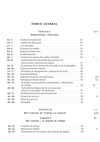 ÍNDICE GENERAL

                                TITULO I                                         fa^
                          Disposiciones Generales

Art. 1.-      Fuentes de regulación                                         23
v4rt. 2.-      Ámbito de aplicación                                         29   -
yírt. 5.-      Ley aplicable                                                31
Art 4.-       Concepto de trabajo                                           33
Art. 5.-      Empresa-Empresario                                            35
Art. 6.-      Establecimiento                                               36
                                                                                         —
Art. 7.-       Condiciones menos favorables. Nulidad                        36   *
Art. 8.-       Condiciones más favorables provenientes de                            ^   m


               convenciones colectivas de trabajo                           37
Art. 9.-       El principio de la norma más favorable para el trabajador    38
Art. 10.-     Conservación del contrato                                     39
/4rt. Jf.-     Principios de interpretación y aplicación de la ley          40   -
Art. 12.-     Irrenunciabilidad                                             42
Art. 13.-     Substitución d e las cláusulas nulas                          47       £M
Art. 14.-     Nulidad por fraude laboral                                    47       fc»
Art. 15.-      Acuerdos transaccionales conciliatorios o liberatorios.
                                                                                         —
               Su validez                                                   48   $•
Art. 16.-       Aplicación analógica de las convenciones                          ^ —
               colectivas de trabajo. Su exclusión                          51
Art.   17.-    Prohibición de hacer discriminaciones                        51
Art.   18.-   Tiempo de servicio                                            53           C
Art.   19.-    Plazo de preaviso                                            54
Art.   20.-    Gratuidad                                                    55


                                                                                             -
                                     TITULO I I                                  « r
                  D e l C o n t r a t o de T r a b a j o en G e n e r a l        q^m

                                 Capítulo I                                      %r
                    Del contrato y la relación de trabajo

 Art. 21.-     Contrato de trabajo                                          56
 Art. 22.-     Relación d e trabajo                                         58       £^
 Art. 23.-     Presunción de la existencia del contrato de trabajo          59
 