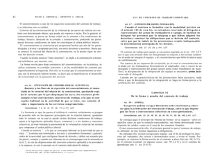 82                         J U L I O A . GRISOLIA - ERNESTO J . A H U A D                                                                        L E Y DE CONTRATO DE TRABAJO COMENTADA


        El consentimiento es uno de los requisitos esenciales del contrato de trabajo,                                                  Art. 4 7 . - [CONTRATO POR EQUIPO. INTEGRACIÓN].
     y se relaciona con su validez.                                                                                                      Cuando el contrato se formalice con la modalidad prevista en
        Consiste en la exteriorización de la voluntad de las partes de realizar un con-                                             el artículo 1 0 1 de e s t a ley, se e n t e n d e r á reservada al d e l e g a d o o
     trato con determinado objeto; que puede ser expreso o tácito. Por lo general, el                                               representante del grupo de trabajadores o equipo, la facultad de
     consentimiento se presta en forma verbal en lo atinente a las condiciones de                                                   designar las p e r s o n a s q u e lo integran y q u e d e b a n adquirir los
     trabajo, horario, duración de la jornada y remuneración, pudiendo las partes                                                   d e r e c h o s y contraer las obligaciones q u e se derivan del contrato,
                                                                                                                                    salvo q u e por la índole de las prestaciones resulte indispensable
     pactar diversas condiciones en tanto no conculquen el orden público laboral.
                                                                                                                                    la determinación anticipada de los m i s m o s .
        El consentimiento se exterioriza por propuestas hechas por una de las partes
     dirigidas a la otra y aceptadas por ésta, sea entre presentes o ausentes. Basta que                                                Concordancias: arts. 21, 22, 23, y 101, LCT.

     se enuncie lo esencial del objeto de la contratación; en lo demás rigen las nor-                                               El contrato de trabajo por equipo se encuentra regulado en el art. 101, LCT,
      mas del derecho común.                                                                                                     por lo que este artículo debe ser interpretado en relación a las normas tendien-
        Cuando la norma enuncia "entre ausentes", se alude a la contratación a distan-                                           tes al modo de integrar el equipo, y al consentimiento que debe brindarse para
                                                                                                                                 su conformación.
      cia (telefónica, por internet, etc).
        La forma escrita para dejar constancia del consentimiento, en la práctica, se                                              Por tratarse de un supuesto de excepción, en el cual el consentimiento no
                                                                                                                                 es dado por los trabajadores directamente al empleador, sino a través de un
      utiliza solamente en contadas ocasiones o en las modalidades de contrato que
                                                                                                                                 delegado o representante del grupo (quien actúa como mandatario de aque-
      específicamente la requieran. Por eilo, es lo usual que el consentimiento se otor-                                         llos); la designación de la integración del equipo se encuentra -prima facie-
      gue con la prestación laboral misma, es decir que se manifiesta en el desarrollo                                           reservada al delegado.
      de la actividad con la ejecución del servicio.                                                                               Cuando por las características de las prestaciones fuere necesario, nada
                                                                                                                                 obsta a que la designación de la integración se haga en forma previa a la
                                                                                                                                 celebración del contrato.
            Art. 4 6 . - [ENUNCIACIÓN DEL CONTENIDO ESENCIAL. SUFICIENCIA].
              Bastará, a los fines de la expresión del consentimiento, el e n u n -
        ciado de lo esencial del o b j e t o de la contratación, q u e d a n d o regi-
                                                                                                                                                              CAPITULO VI
        do lo restante por lo q u e dispongan las l e y e s , los e s t a t u t o s profe-
                                                                                                                                               De la forma y prueba del contrato de trabajo
        s i o n a l e s o las c o n v e n c i o n e s c o l e c t i v a s de trabajo, o lo q u e se c o n -
        ceptúe habitual en la actividad de q u e se trate, con relación al
                                                                                                                                       Art. 4 8 . - [FORMA].
        valor e importancia de los servicios comprometidos.
                                                                                                                                      Las partes podrán e s c o g e r libremente sobre las formas a obser-
             Concordancias: 7 a 12, 21, 37, 45, 114 y 117, LCT.                                                                    var para la celebración del contrato de trabajo, salvo lo que dispon-
        Le frecuente es que las partes al celebrar el contrato verbalmente se pongan                                               gan las leyes o c o n v e n c i o n e s colectivas en c a s o s particulares.
      de acuerdo sólo en los aspectos principales de la relación laboral, quedando                                                     Concordancias: arts. 23, 24, 49, 50, 53, 54, 90, 91, 93, 99, 240 y 241, LCT.
      todo lo restante -en lo cual se puede incluir distintas condiciones de trabajo-
                                                                                                                                    Se consagra aquí el principio de libertad de formas: no se requiere - salvo en
      sujeto a la legislación aplicable (leyes, estatutos) y a los laudos y convenios                                            aquellos casos en que se estipula expresamente- una forma determinada como
      colectivos, al estar limitada la autonomía de la voluntad en virtud de las normas                                          requisito de validez, como en el caso de los contratos formales.
      que componen el orden público laboral.                                                                                       Como consecuencia de ello, el principio general es que el contrato de trabajo
         Cuando se enuncia ".. .o lo que se conceptúe habitual en la actividad de que se                                         es informal: no hay formas impuestas u obligatorias.
      trate...", la norma está remitiendo a los usos y costumbres frecuentes y generali-                                           No obstante ello, existen excepciones legales; con el fin de proteger los dere-
      zados de la actividad, que configuran fuente de derecho y deben ser acatados por                                           chos del trabajador, dar certeza a determinados actos, y evitar el fraude. Por
      las partes, siempre y cuando sus cláusulas no se contrapongan con lo normado en                                            ejemplo, se requiere la forma escrita en el contrato a plazo fijo (art. 90, LCT),
      la LCT, ni con las disposiciones del convenio colectivo aplicable a la actividad o                                         en el contrato eventual -en algunos casos- (art. 99, LCT) y en el contrato de
                                                                                                                                                    o
      a la empresa, ni con lo pactado en el contrato individual de trabajo.                                                      aprendizaje (art. I , ley 25.013).

             F O T O C O P I A R E S T E L I B R O E S D E L I T O . A L O S I N F R A C T O R E S LES C O R R E S P O N D A N
             LAS P E N A S D E L A R T . 172 D E L C Ó D I G O P F N A l n e v            •
 
