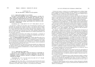 100                      Juno      A . GRISOLIA - ERNESTO              J.   AHUAD                                                                                                                   101
                                                                                                                          L E Y DE CONTRATO DE TRABAJO COMENTADA


                                            CAPITULO VII                                                       Al decir de Couture, la buena fe es la calidad jurídica de la conducta legal-
                        De los d e r e c h o s y d e b e r e s de las partes                                mente exigida de actuar con probidad. Por ello, también se lo denomina princi-
                                                                                                            pio de probidad. En el ámbito de nuestra disciplina, exige una conducta recta y
           Art. 6 2 . - [OBLIGACIÓN GENÉRICA DE LAS PARTES].                                                honesta en relación con las partes del contrato de trabajo.
            Las partes e s t á n obligadas, activa y p a s i v a m e n t e , no s ó l o a lo                   Si bien no es un principio específico ni exclusivo del Derecho del Trabajo (la
       q u e resulta e x p r e s a m e n t e de l o s t é r m i n o s del contrato, sino a                  buena fe es aplicada en las diversas ramas del Derecho), adquiere especial rele-
       t o d o s aquellos c o m p o r t a m i e n t o s q u e s e a n c o n s e c u e n c i a del m i s -   vancia, ya que está referido a los deberes de conducta recíprocos de las partes,
                                                                                                            dado que el contrato no sólo contiene prestaciones de carácter patrimonial.
       m o , resulten de e s t a ley, de l o s e s t a t u t o s profesionales o c o n -
       v e n c i o n e s c o l e c t i v a s de trabajo, a p r e c i a d o s con criterio de cola-             Comprende el deber de actuar con fidelidad y adoptar conductas adecuadas en
                                                                                                            el cumplimiento de sus obligaciones, y se aplica durante toda la relación laboral.
       boración y solidaridad.
                                                                                                               Parte de la necesidad de que las partes actúen desde una posición de honesti-
            Concordancias: arts. 21, 25,26, 28,57, 67, 70, 74, 77, 79,81 a 89,141 y 142, LCT.               dad y honradez, que lleva implícita la conciencia de no engañar, no perjudicar
                                                                                                            ni dañar, porque sin mutua confianza la relación no puede desarrollarse
        Los derechos y deberes de las partes son las prestaciones recíprocas y las
                                                                                                            armónicamente. Por ello, se exige que adopten las conductas debidas a un "buen
      facultades que emergen del contrato de trabajo, y que abarcan tanto al trabaja-
                                                                                                            empleador" y a un "buen trabajador", que serán valoradas en cada caso particu-
      dor como al empleador porque ambos actúan como acreedores o deudores. Como
                                                                                                            lar, ya que no se pueden establecer normas rígidas.
      si se tratase de las dos caras de una misma moneda, cada obligación de una
      parte se corresponde con un derecho de la otra. Están regulados especialmente                            Por ejemplo, configuran una violación a este deber de obrar de buena fe el
      en la LCT (arts. 62 a 89), surgiendo también de los estatutos profesionales y de                      aprovechamiento abusivo de situaciones: no dar cumplimiento a la obligación
      los convenios colectivos.                                                                             de explicarse (guardar silencio a intimaciones), asumir una actitud desleal al no
                                                                                                            brindar la oportunidad a la otra parte de satisfacer el reclamo, (oportunidad de
        Las obligaciones se presentan como deberes de prestación, y consisten en
                                                                                                            rectificarse), el aprovechamiento de requisitos legales por medio del engaño,
      obligaciones de dar, hacer o no hacer; que deben ser cumplidas dentro del mar-
                                                                                                            no expresar claramente la causal de despido o efectuarla en forma ambigua.
      co de la buena fe, la colaboración y la solidaridad.
         Estos son deberes genéricos de conducta que resultan aplicables tanto al tra-                         En el plano del Derecho Colectivo, la obligación de obrar de buena fe se
                                                                                                            manifiesta en el deber de información, consistente en el derecho a la libre infor-
      bajador como al empleador al iniciarse, durante el desarrollo y al momento de
                                                                                                            mación de los trabajadores en el marco de la negociación colectiva, que si bien
      la extinción del contrato de trabajo; incluyen la obligación genérica de las par-
                                                                                                            se ha incorporado hace pocos años en la legislación de nuestro país, es tradicio-
      tes de comportarse correctamente, con colaboración y solidaridad, aun cuando
                                                                                                            nal en las regulaciones de las relaciones laborales de los países desarrollados,
      no sea requerido por el derecho positivo en forma expresa, como así también el
                                                                                                            pues constituye una herramienta trascendental a la hora de negociar colectiva-
      deber de actuar de buena fe (art. 63, LCT).
                                                                                                            mente, ya que el conocimiento de la evolución de la empresa, innovaciones
         Se trata de una directiva de orden moral, pues precisamente las conductas que                      tecnológicas y organizativas, su situación económico financiera y todo otro dato
      los deberes genéricos de conducta pretenden evitar, son el ejercicio abusivo de                       de interés es importante cuando la asociación sindical formule peticiones.
      los derechos, las conductas contradictorias y el actuar violatorio de la doctrina
                                                                                                               Se encuentra regulado en los incisos a) apartado III, b), c) y d) del art. 4 de la
      de los actos propios.
                                                                                                            ley 23.546 (texto según art. 20, ley 25.877).
                                                                                                               El inciso a) regula el deber genérico que tienen las partes de intercambiar la
                                                                                                            información necesaria para arribar a un acuerdo. Este intercambio deberá in-
            Art. 6 3 . - [PRINCIPIO DE LA BUENA FE].                                                        cluir obligatoriamente la información relativa a la distribución de los benefi-
           Las partes e s t á n obligadas a obrar de buena fe, ajustando su                                 cios de la productividad, la situación actual del empleo y las previsiones so-
        conducta a lo q u e es propio de un buen empleador y de un buen                                     bre su futura evolución.
        trabajador, t a n t o al celebrar, ejecutar o extinguir el contrato o la                               El inciso b) prevé la información que se debe suministrar cuando se negocie
        relación de trabajo.                                                                                a nivel de empresa. Se aplica a la negociación del convenio de empresa, cual-
            Concordancias: arts. 11,14, 17, 25, 26, 44, 45, 57, 64, 68, 70, 74, 77, 78 a 89,                quiera sea la cantidad de trabajadores que tenga. El inciso c) establece el
        178, 181, 209, 275, LCT. , art. 1198 CCiv.                                                          supuesto de las empresas que han iniciado el procedimiento de crisis o que se
                                                                                                            encuentran concursadas.
        La buena fe (del latín, bono, fides), es un principio general del derecho consis-                      El inciso d) impone guardar secreto a quienes reciban información calificada
      tente en el estado mental de honradez, de convicción en cuanto a la verdad o                          de confidencial por la empresa, lo que es consecuencia del cumplimiento de los
      exactitud de un asunto, hecho u opinión, o la rectitud de una conducta.                               deberes de información.
 