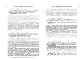 112                     JULIO A . GRISOLIA - E R N E S T O J . A H U A D                                        L E Y DE CONTRATO DE TRABAJO COMENTADA                                           113


           Art. 7 2 . - [VERIFICACIÓN].                                                          cuanto el resguardo de la autonomía de la conciencia, de la libertad individual y
               La autoridad de aplicación e s t á facultada para verificar q u e los             de cultos constituyen los principios fundantes de nuestra democracia constitu-
        s i s t e m a s de control e m p l e a d o s por la e m p r e s a no afecten en for-     cional (art. 19, CN).
        ma manifiesta y discriminada la dignidad del trabajador.                                   En efecto, en las bases mismas de la norma constitucional está la raíz misma
            Concordancias: arts. 17, 68, 70, 71 y 81, LCT.                                       de la libertad, esto es, la autonomía de la conciencia y la voluntad personal, la
                                                                                                 convicción según la cual es exigencia elemental de la ética que los actos dignos
         Se complementa con el artículo anterior, posibilitando que la autoridad de              de mérito se realicen fundados en la libre creencia del sujeto y sus valores.
      aplicación verifique que los sistemas de control empleados por la empresa no
      afecten en forma manifiesta e indiscriminada la dignidad del trabajador.
         Para ello, habrá de verificar que los controles personales no sólo cumplan con                Art. 7 4 . - [PAGO DE LA REMUNERACIÓN].
      los tres requisitos básicos de discreción, generalidad y automaticidad; sino que                El empleador e s t á obligado a satisfacer el p a g o de la r e m u n e -
      también se respete la dignidad de trabajadores y trabajadoras, evitando humi-                ración debida al trabajador en los plazos y condiciones previstos
      llarlos o menoscabarlos.                                                                     en esta ley.
         La verificación periódica de los sistemas de control utilizados, por parte de la              Concordancias: arts. 21, 22, 26, 62, 63,103, 103bis, 104 a 124, 126, 127 a 134
      autoridad de aplicación, resultará necesaria para la salvaguarda de la dignidad
                                                                                                   y 136 a 143, LCT.
      del trabajador, y preservarlo de todo trato denigrante o humillante.
         En consonancia con el artículo anterior, con media sanción de la Cámara de                 Así como la obligación fundamental del trabajador es poner a disposición del
      Diputados del 11/4/2007, existen proyectos para modificar el art. 72 de la L.C.T.,         empleador su fuerza de trabajo, el principal deber del empleador es el pago de
      estableciendo que amén de tener la aprobación de la autoridad de aplicación,               la remuneración en tiempo y forma. La LCT dedica todo el título IV a la remu-
      ésta deberá consultar a la asociación sindical firmante de la convención colecti-          neración (ver comentarios a arts. 103 a 149), ocupándose el capítulo IV de la
      va aplicable a la relación de trabajo.                                                     tutela y del pago (ver comentarios a arts. 124 a 149).
                                                                                                    En este artículo, no obstante, se consagra que el empleador está obligado a
                                                                                                 satisfacer el pago de la remuneración debida al trabajador en los plazos y con-
            Art. 7 3 . - [PROHIBICIÓN].
                                                                                                 diciones previstos. En otras palabras, que el pago de la remuneración debe ser
             El empleador no podrá durante la duración del contrato de tra-
                                                                                                 íntegro y oportuno.
        bajo o con vista a su disolución, obligar al trabajador a manifestar
                                                                                                    La falta de pago de los salarios o su pago insuficiente genera la mora automá-
        s u s opiniones políticas, religiosas o sindicales.
                                                                                                 tica y es una injuria laboral suficiente para rescindir el contrato de trabajo, pero
            Concordancias: art. 17, 65, 67, 68, 81, LCT. , art. 19 C. N.                         también habilita al empleado a hacer retención de tareas si el empleador no
         Con esta norma, el legislador ha pretendido evitar que el empleador invada              paga el salario, hasta tanto sea satisfecho el crédito.
      abiertamente la esfera de la libertad personal, con actos contrarios a la libertad
      de las acciones o de conciencia del trabajador.
         Se trata de la faz negativa de la libertad religiosa, política y sindical, que                Art. 7 5 . - [DEBER DE SEGURIDAD].
      significa que existe una esfera de inmunidad de coacción, que se extiende no                      1. El empleador e s t a obligado a observar las normas l e g a l e s
      sólo al empleador, sino también a los particulares y a la autoridad pública.                 sobre higiene y seguridad en el trabajo, y a hacer observar las
         Ello excluye de un modo absoluto toda intromisión de lo que pueda resultar                p a u s a s y limitaciones a la duración del trabajo establecidas en el
      la elección de una determinada creencia religiosa, política o sindical, coartan-             ordenamiento legal.
      do así la libre adhesión a los principios que en conciencia se consideran co-                     2. Los d a ñ o s que sufra el trabajador c o m o consecuencia del
      rrectos o verdaderos.                                                                        incumplimiento de las obligaciones del apartado anterior, se regi-
        Por lo tanto, el empleador no podrá, ya sea al tiempo la contratación, durante             rán por las normas q u e regulan la reparación de los d a ñ o s provo-
      la duración del contrato o con vistas a su disolución, realizar pesquisas o en-              c a d o s por a c c i d e n t e s en el trabajo y e n f e r m e d a d e s profesionales,
      cuestas sobre las opiniones políticas, religiosas o sindicales de sus dependien-
                                                                                                   dando lugar ú n i c a m e n t e a las prestaciones en ellas establecidas.
      tes; sin perjuicio de ello, éste podrá expresar libremente sus opiniones sobre
      tales aspectos en los lugares de trabajo, en tanto ello no constituya factor de                  (Artículo sustituido por Art. 4 9 d e l a Ley 2 4 . 5 5 7 , B . O . 4 / 1 0 / 1 9 9 5 )
      indisciplina o interfiera el normal desarrollo de las tareas.                                    Concordancias: arts. 62 a 68, 76 a 79, 196, 197, 198, 199, 200, L.C.T; ley
        El respeto a la intimidad del trabajador en lo que hace a su núcleo de creen-              19.587; ley 24.557; decreto 1278/00; Arts. 519, 520, 521, 522, 1109 y 1113, CCiv.
      cias religiosas o ideas políticas trasciende el marco de nuestra disciplina, por
            FOTOCOPIAR ESTE LIBRO ES DELITO. A LOS        INFR ACTOR F i ' r r a n i t » ™ ™ ,
 