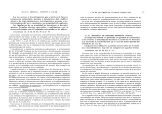 J U L I O A . GRISOLIA - ERNESTO J . A H U A D                                                                   L E Y DE CONTRATO DE TRABAJO COMENTADA                                    123

       Las invenciones o descubrimientos q u e se deriven de los pro-                                                     valor de admisión pacífica del aprovechamiento de su idea y enajenación del
  c e d i m i e n t o s industriales, m é t o d o s o instalaciones del estableci-                                        resultado de su inventiva, no puede pretender una mayor compensación.
  miento o de e x p e r i m e n t a c i o n e s , investigaciones, mejoras o per-                                           En lo que hace a la programación de tejidos, no puede hablarse de invencio-
  feccionamiento de los ya e m p l e a d o s , s o n propiedad del empleador.                                             nes o descubrimientos del trabajador, pues si bien el dibujo y programación de
       Son igualmente de su propiedad las invenciones o descubri-                                                         los mismos es una tarea que exige cierta creatividad, no puede considerarse
  m i e n t o s , fórmulas, d i s e ñ o s , materiales y c o m b i n a c i o n e s q u e se                               invento en el régimen del decreto 6.673/63 (que legisla los derechos de autores
  o b t e n g a n habiendo sido el trabajador contratado con tal objeto.                                                  de modelos o diseños industriales).
      Concordancias: arts. 25, 62, 63, 85 y 87; ley 24. 481.

   Este artículo comprende las invenciones y descubrimientos del trabajador du-                                                 Art. 8 3 . - [PREFERENCIA DEL EMPLEADOR. PROHIBICIÓN. SECRETO].
rante la relación de trabajo, y debe ser conjugado con las disposiciones de los                                                 El e m p l e a d o r deberá ser preferido en igualdad de condiciones
plexos legales que regulan los derechos de los inventores, entre ellas, la ley 24.481.                                      a los terceros, si el trabajador d e c i d i e s e la cesión de los d e r e c h o s
   La ley 24481, en su art. 10, ihc. a y b, establece que aquellos trabajadores que                                         a la invención o descubrimiento, en el c a s o del primer párrafo del
han realizado invenciones durante la relación laboral y que tengan que ver con                                              artículo 8 2 d e e s t a ley.
la labor llevada a cabo por la empleadora serán acreedores a una remuneración                                                   Las partes están obligadas a guardar secreto sobre las invencio-
suplementaria por tal motivo.                                                                                               nes o descubrimientos logrados en cualquiera de aquellas formas.
   Coincidente con la legislación analizada precedentemente, el primer párrafo
del art. 82 de la LCT dispone que las invenciones o descubrimientos personales                                                  Concordancias: arts. 62, 63, 85 y 87, LCT.
del trabajador son propiedad de éste, aun cuando se haya valido de instrumen-                                                Con buen tino, la ley otorga derecho de preferencia al empleador si el traba-
tos que no le pertenecen, salvo que haya sido contratado para ello o haya utili-                                          jador optase por ceder los derechos de su invención o descubrimiento. Cabe
zado conocimientos o medios adquiridos con anterioridad por el empleador.                                                 mencionar que este derecho le asiste siempre y cuando el empleador y los terce-
   Si el trabajador no es el titular, la titularidad es del empleador y si el opus                                        ros estén en igualdad de condiciones, dado que de otro modo, nada impide que
excede el objeto del contrato, debe abonar una remuneración complementaria;                                               el trabajador ceda los derechos a favor de personas que no sean el empleador,
si es una derivación de procedimientos anteriores, una compensación económi-                                              aunque éste esté interesado.
ca justa; y si el empleador cede la explotación del invento, debe compartir en                                               La segunda parte del artículo, establece la obligación de guardar secreto so-
partes iguales su titularidad con el trabajador.                                                                          bre las invenciones y descubrimientos. Este deber no se circunscribe únicamen-
   Cuando el titular es el trabajador y decide ceder sus derechos a un tercero,                                           te al transcurso del contrato, y cobra especial importancia luego de la desvincu-
está obligado a permitir que el empleador acceda a la propiedad del invento o a                                           lación del empleado.
preferirlo en caso de cesión de sus derechos. Se trata de las llamadas "invencio-                                            En dos casos de amplia difusión en su momento, de estrecha relación con la
nes libres" que son el resultado de la aptitud del trabajador, independientemente                                         protección de rango constitucional del derecho a trabajar, la jurisprudencia civil
del trabajo que ejecuta en la empresa. En cambio, son de propiedad del empleador                                          decidió que éste sólo puede quedar comprometido por cierto tiempo y en determi-
aquellas invenciones o descubrimientos que se deriven de los procedimientos                                               nadas áreas, pero nunca indefinidamente y en todo lugar, pues en este caso se
industriales, métodos o instalaciones del establecimiento, o de experimentaciones,                                        coartaría la libertad personal. En el primero de los casos un ex dependiente de
investigaciones, mejoras o perfeccionamiento de los ya empleados. Se trata de                                             profesión ingeniero se había comprometido a resguardar el secreto de procedi-
las llamadas "invenciones de explotación", que son producto de la cooperación                                             mientos, métodos y fabricación de un producto industrial textil de su empleadora
entre distintos elementos.                                                                                                y a no emplearse por cinco años en cualquier otra empresa del ramo a partir de la
   Las llamadas "invenciones de servicio" son los descubrimientos o inven-                                                disolución del contrato de trabajo. Aquí el plazo se redujo a tres años, por cuanto
ciones que se obtienen cuando el trabajador es contratado para eso ( 2 párr).                                        o    un tiempo mayor resultaba violatorio del art. 953 CCiv, y de los arts. 14, 14 bis y
La propiedad es del empleador; no obstante ello el trabajador tendrá derecho                                               16, CN (C. Nac. Civ., sala A, 25/3/1971, JA 11-1971-223 y ED 38-407).
a una remuneración suplementaria si su aporte personal a la invención y la                                                   En el segundo se hizo lugar a una demanda declarativa destinada a levantar la
importancia de la misma para la empresa y empleador excede de manera evi-                                                 incertidumbre que pesaba sobre una persona que hacía seis años se había obli-
dente el contenido explícito o implícito de su contrato o relación de trabajo                                             gado a no fabricar ni distribuir determinado producto médico; considerando en
(art. 10, inc. b, ley 24.481).                                                                                            este caso el tribunal que, en esta obligación de no hacer, la indeterminación del
   Una vez que la invención efectuada por el trabajador ha sido oportunamente                                             plazo importaba una renuncia a los derechos de la personalidad, vedada por el
retribuida, y ha transcurrido un tiempo prudencial al que pueda asignársele el                                            art. 953 Cciv (C. Nac. Civ., sala D, 22/4/1974, ED 59-386).

      F O T O C O P I A R E S T E L I B R O E S D E L I T O . A L O S I N F R A C T O R E S LES C O R R E S P O N D E N
 