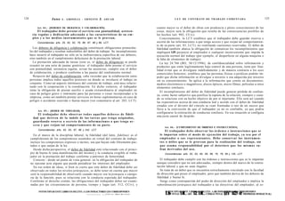 124                    Juno    A . GRISOLIA - ERNESTO         J.     AHUAD                                                     L E Y DE CONTRATO DE TRABAJO COMENTADA                                 125


           Art. 8 4 . - [DEBERES DE DILIGENCIA Y COLABORACIÓN].                                                  cuanto mayor es el deber de obrar con prudencia y pleno conocimiento de las
            El trabajador d e b e prestar el servicio con puntualidad, a s i s t e n -                           cosas, mayor será la obligación que resulta de las consecuencias posibles de
        cia regular y dedicación adecuada a las características de su e m -                                      los hechos (art. 902, CCiv).
        pleo y a los m e d i o s instrumentales q u e se le provean.                                                Concretamente, la LCT establece que el trabajador debe guardar reserva o
            Concordancias: arts. 25, 62, 63, 78, 86, 87, 88 y 89, LCT.                                           secreto de las informaciones a que tenga acceso y que exijan tal comportamien-
                                                                                                                 to de su parte (art. 85, LCT), no ventilando cuestiones reservadas. El deber de
        Los deberes de diligencia y colaboración constituyen obligaciones primordia-                             fidelidad también abarca la obligación de comunicar los incumplimientos que
      les del trabajador y resultan indisolubles del deber de trabajar. Su incumplimiento                        impliquen LIN perjuicio al empleador o cualquier inconveniente que impida la
      hace incurrir al trabajador no sólo en la inobservancia específica de sus deberes,                         ejecución normal del trabajo (por ejemplo, el desperfecto en alguna máquina o
      sino también en el cumplimiento defectuoso de la prestación laboral.                                       la falta de elementos de trabajo).
         La prestación adecuada de tareas (esto es, el deber de diligencia) se puede                                La ley 24.766 (BO, 30/12/1996), de confidencialidad sobre información y
      resumir en una serie de pautas genéricas: el trabajador debe prestar el servicio                           productos que estén legítimamente bajo control de una persona, tiene por fina-
      con puntualidad, asistencia regular, avisar las ausencias, cumplir con el deber                            lidad evitar que se divulguen indebidamente y de manera contraria a los usos
      de colaboración, y producir conforme a las pautas del rendimiento normal.                                  comerciales honestos; establece que las personas físicas o jurídicas podrán im-
         Respecto del deber de colaboración, cabe recordar que la colaboración entre                             pedir que dicha información se divulgue a terceros o sea adquirida por terceros
      personas implica todos aquellos procesos en donde se involucre el trabajo en                               sin su consentimiento. Se aplica a la información que conste en documentos,
      conjunto. Como un aspecto intrínseco del contrato de trabajo, está muy relacio-                            medios electrónicos o magnéticos, discos ópticos, micro filmes, películas u otros
      nado con la cooperación y la coordinación. En dicho contexto, el trabajador                                elementos similares.
      tiene la obligación de prestar auxilio o ayuda extraordinaria al empleador en
                                                                                                                    El incumplimiento del deber de fidelidad puede generar pérdida de confian-
      caso de peligro grave o inminente para las personas o cosas incorporadas a la
                                                                                                                 za, como factor subjetivo que justifica la ruptura de la relación, siempre y cuan-
      empresa, como así también prestar servicios en horas suplementarias en caso de
                                                                                                                 do se relacione con un hecho objetivo de por sí injuriante. Ello será así cuando
      peligro o accidente ocurrido o fuerza mayor (ver comentario al art. 203, LCT).
                                                                                                                 las expectativas acerca de una conducta leal y acorde con el deber de fidelidad
                                                                                                                 creadas con el devenir del vínculo se vean frustradas a raíz de un suceso que
                                                                                                                 lleva a la convicción de que el trabajador ya no es confiable, ya que podría
            Art. 8 5 . - [DEBER DE FIDELIDAD].
                                                                                                                 configurarse la reiteración de conductas similares. En esa situación se configura
              El trabajador d e b e observar t o d o s aquellos d e b e r e s de fideli-
                                                                                                                 una justa causal de despido.
        dad q u e deriven de la índole de las t a r e a s q u e t e n g a asignadas,
        guardando reserva o s e c r e t o de las informaciones a q u e t e n g a a c -
        c e s o y q u e exijan tal comportamiento de su parte.
                                                                                                                       Art. 8 6 . - [CUMPLIMIENTO DE ÓRDENES E INSTRUCCIONES].
            Concordancias: arts. 62, 63, 87, 89 y 242, LCT.                                                             El trabajador d e b e observar las órdenes e instrucciones q u e se
         En el marco de la disciplina laboral, la fidelidad (del latín, fidelitas) es el                           le impartan sobre el m o d o de ejecución del trabajo, ya s e a por el
      cumplimiento de los compromisos asumidos en virtud del contrato de trabajo;                                  empleador o s u s representantes. Debe conservar los instrumen-
      incluye los compromisos expresos o tácitos, sea que hayan sido libremente pac-                               t o s o útiles q u e se le provean para la realización del trabajo, sin
      tados o que surjan de la ley.                                                                                q u e a s u m a responsabilidad por el deterioro q u e los m i s m o s s u -
         Desde dicha perspectiva, el deber de fidelidad está relacionado con el princi-                            fran derivados del uso.
      pio de buena fe (una manifestación del mismo) y la conducta exigible al traba-                                   Concordancias: arts. 62, 63, 64, 65, 68, 75, 76, 85 y 135, LCT.
      jador en la prestación del trabajo conforme a patrones de honestidad.
         Consiste - desde un punto de vista general- en la obligación del trabajador de                            El trabajador debe cumplir con las órdenes e instrucciones que se le impartan
      no ejecutar acto alguno que pueda perjudicar los intereses del empleador.                                  aunque considere que no son adecuadas, siempre dentro del marco de la contra-
         En ese orden de ideas, si bien es cierto que este deber de fidelidad debe ser                           tación laboral y que no sean ilegales.
      observado en todos los niveles jerárquicos, se debe tener en cuenta que mayor                                 Se trata de un deber que se encuentra estrechamente vinculado con la facultad
      será la responsabilidad de observarlo cuando mayor sea la jerarquía o catego-                              de dirección que posee el empleador, pero que también deriva de los deberes de
      ría de la función, pues se relaciona con la conducta esperada del trabajador.                              fidelidad y buena fe.
       Conforme al derecho común, las obligaciones del trabajador deber ser exami-                                  Surge como contrapartida del poder de dirección del empleador e implica la
       nadas por las circunstancias de persona, tiempo y lugar (art. 512, CCiv), y                               subordinación jerárquica del trabajador a las directivas del empleador, al es-

            FOTOCOPIAR ESTE LIBRO ES DELITO. A LOS INFRACTORES LES CORRESPONDEN
                                                              ,    « „ „ T T T T ^ 1 T - . I M T C I Pí-TTIAll
                                                                     rt
                                                                                                                       LS PENAS DL ART. 12ESE CÓDIGOLOS INFRACTORES1LES CORRESPONDEN RNTELECTUAL)
                                                                                                                       FOTOCOPIAR ESTE LIBRO
                                                                                                                        A        E         7 DL A PENAL LY 173 d PROPIEDAD
                                                                                                                                              DELITO.
                                                                                                                                                             (E .2 e
 