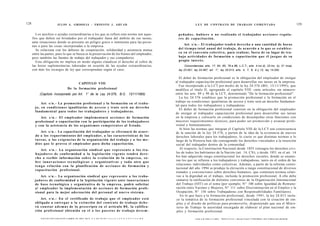 128                            JULIO A . GRISOLIA - ERNESTO J . A H U A D                                                                        L E Y DE CONTRATO DE TRABAJO COMENTADA                                                                                      129


         Los auxilios o ayudas extraordinarias a los que se refiere esta norma son aque-                                            p e ñ a d o s , h u b i e r e o no realizado el trabajador a c c i o n e s r e g u l a -
      llos que deben ser brindados por el trabajador fuera del ámbito de sus tareas,                                                res de capacitación.
      ante situaciones donde se presente un peligro grave o inminente para las perso-
      nas o para las cosas incorporadas a la empresa.                                                                                  Art. s / n . - El trabajador tendrá d e r e c h o a una cantidad de horas
         Se relaciona con los deberes de cooperación, solidaridad y asistencia mutua                                                del t i e m p o total anual del trabajo, de acuerdo a lo q u e se e s t a b l e z -
      entre las partes, pues lo que se busca es la preservación de los bienes del empleador,                                        ca en el c o n v e n i o colectivo, para realizar, fuera de su lugar de tra-
      pero también las fuentes de trabajo del trabajador y sus compañeros.                                                          bajo actividades de formación o capacitación q u e él j u z g u e de su
         Esta obligación no implica en modo alguno claudicar el derecho al cobro de                                                 propio interés.
      las horas suplementarias laboradas en ocasión de las ayudas extraordinarias,                                                       Concordancias: arts. 17, 64, 65, 79 a 86, L.C.T.; arts. 4 inc d), 23 inc. b), 31 inca),
      con más los recargos de ley que correspondan según el caso.                                                                   ley 23.551; ley 24.467; art. 1°, ley 25.013; arts. 4, 7, 8, 9 y 13, ley 14.250.

                                                                                                                                     El deber de formación profesional es la obligación del empleador de otorgar
                                                       CAPITULO VIII                                                              al trabajador capacitación profesional para desarrollar sus tareas en la empresa.
                                                                                                                                     Fue incorporado a la LCT por medio de la ley 24.576 (BO, 13/11/1995), que
                                          De la formación profesional                                                             modifica el titulo II, agregando el capítulo VIII -siete artículos sin número-
            (Capítulo incorporado por Art. 1° de la Ley 24.576, B.O. 13/11/1995)                                                  entre los arts. 89 y 90 de la LCT, denominado "De la formación profesional".
                                                                                                                                     La ley 24.576 establece que la promoción profesional y la formación en el
                                                                                                                                  trabajo en condiciones igualitarias de acceso y trato será un derecho fundamen-
              Art. s / n . - La promoción profesional y la formación en el traba-
                                                                                                                                  tal para todos los trabajadores y trabajadoras.
        j o , en condiciones igualitarias de a c c e s o y trato será un derecho
                                                                                                                                     El deber de formación profesional consiste en la obligación del empleador
        fundamental para t o d o s los trabajadores y trabajadoras.
                                                                                                                                  de otorgar al trabajador capacitación profesional para desarrollar sus tareas
           Art. s / n . - El empleador implementará a c c i o n e s de formación                                                  en la empresa y colocarlo en condiciones de desempeñar otras funciones con
        profesional o capacitación con la participación de los trabajadores                                                       mayores requerimientos técnicos, para poder ser promovido y avanzar profe-
        y con la asistencia de los o r g a n i s m o s c o m p e t e n t e s al Estado.                                           sional y humanamente.
                                                                                                                                     Si bien las normas que integran el Capítulo VIII de la LCT son consecuencia
              Art. s / n . - La capacitación del trabajador se efectuará de acuer-                                                de la sanción de la ley 24.576, y parten de la idea de la existencia de nuevos
        do a los requerimientos del empleador, a las características de las                                                       derechos laborales para los trabajadores, lo cierto es que distintas normas a lo
        t a r e a s , a las e x i g e n c i a s de la organización del trabajo y a los m e -                                      largo de la Historia han ido consagrando los derechos vinculados a la inserción
        d i o s q u e le provea el empleador para dicha capacitación.                                                             social del trabajador dentro de la comunidad.
             Art. s / n . - La o r g a n i z a c i ó n sindical q u e r e p r e s e n t e a l o s tra-                               Al respecto, la Constitución Nacional desde 1853 consagra los derechos civi-
        b a j a d o r e s de conformidad a la l e g i s l a c i ó n v i g e n t e t e n d r á d e r e -                            les de todos los habitantes de la Nación (art. 14, CN), y desde 1951 en el art. 14
        c h o a recibir información s o b r e la e v o l u c i ó n de la e m p r e s a , s o -                                    bis han adquirido rango constitucional los derechos sociales, donde se enume-
        bre i n n o v a c i o n e s t e c n o l ó g i c a s y o r g a n i z a t i v a s y t o d a otra q u e                       ran los que se refieren a los trabajadores y trabajadoras, tanto en el orden de las
                                                                                                                                   relaciones individuales como colectivas. Además, a partir de la reforma consti-
        t e n g a relación c o n la planificación de a c c i o n e s de formación y
                                                                                                                                   tucional del año 1994 se produjo la elevación a rango constitucional de diversos
        c a p a c i t a c i ó n profesional.
                                                                                                                                   tratados y convenciones sobre derechos humanos, que contienen normas relati-
             Art. s / n . - La organización sindical q u e r e p r e s e n t e a los traba-                                        vas a la dignidad en el trabajo, incluida la promoción profesional. A ello debe
       j a d o r e s de conformidad a la legislación v i g e n t e a n t e innovaciones                                            sumarse la ratificación de distintos convenios de la Organización Internacional
       de b a s e tecnológica y organizativa de la e m p r e s a , podrá solicitar                                                 del Trabajo (OIT) en el tema (por ejemplo, N° 100 sobre Igualdad de Remune-
       a! e m p l e a d o r la implementación de a c c i o n e s de formación profe-                                               ración entre Varones y Mujeres, N° 111 sobre Discriminación en el Empleo y la
       sional para la mejor adecuación del personal al n u e v o s i s t e m a .                                                   Ocupación, N° 156 sobre Trabajadoras con Responsabilidades Familiares).
                                                                                                                                      En lo que hace a la formación profesional, desde 1991, la ley 24.013 inclu-
           Art. s / n . - En el certificado de trabajo q u e el e m p l e a d o r e s t á                                          ye la temática de la formación profesional vinculada con la creación de em-
        obligado a e n t r e g a r a la e x t i n c i ó n del c o n t r a t o de trabajo d e b e -                                 pleo y el diseño de políticas para promoverlo, disponiendo que sea el Minis-
        rá c o n s t a r a d e m á s de lo prescripto en el artículo 8 0 , la califica-                                            terio de Trabajo la autoridad encargada de elaborar el plan nacional de em-
        ción profesional o b t e n i d a en el o l o s p u e s t o s de t r a b a j o d e s e m -                                  pleo y formación profesional.

             F O T O C O P I A R E S T E L I B R O E S D F T ITCY A 1 O í I M I M N - Í L L L T L 1 C T R - N O N C T N A I M M                  >/-»T»T A TI LWI1'»1 T 1DT)   T! C T  C T T T / ~  A I í~»t" TVtriJ * /~*TJ~Tt C€* 1 T C l~Tt T C f l i r v M T M T M
                                                                                                                                                                                                                                          ?         »
 