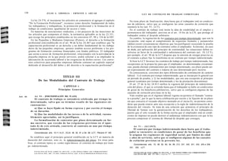 130                            JULIO A . GRISOLIA - ERNESTO J . A H U A D                                                                                                                                                131
                                                                                                                                                   L E Y DE CONTRATO DE TRABAJO COMENTADA


              La ley 24.576, al incorporar los artículos en comentario al agregar el capítulo                                          No tiene plazo de finalización; dura hasta que el trabajador esté en condicio-
           "De la Formación Profesional", reconoce como derecho fundamental de todos                                                 nes de jubilarse, salvo que se configuren las otras causales de extinción que
           los trabajadores y trabajadoras, la promoción profesional y la formación en el                                            enumera la ley (art. 9 1 , LCT).
           trabajo en condiciones igualitarias de acceso y trato.                                                                       En el contrato de trabajo está ínsita la idea de estabilidad en el empleo y
              En materias de asociaciones sindicales, y sin perjuicio de las menciones de                                            permanencia del trabajador, prevista en el art. 14 bis de la CN, que protege al
           los artículos que componen el título, la normativa aplicable es la ley 23.551,                                            trabajador contra el despido arbitrario.
           que recoge los principios establecidos en los convenios 87, 98 y 154 de la OIT.                                              En cambio, la regulación de los contratos por tiempo determinado -que son la
              En las Pequeñas y Medianas Empresas (Pymes), el derecho a la formación                                                 excepción- está sujeta al cumplimiento de requisitos formales y sustanciales
           profesional está establecido en el art. 96 de la ley 24.467 que establece que "la                                         (deben existir circunstancias objetivas que los justifiquen) recayendo la prueba
           capacitación profesional es un derecho y un deber fundamental de los trabaja-                                             de la existencia de este tipo de contratos sobre el empleador. Asimismo, en caso
           dores de las pequeñas empresas, quienes tendrán acceso preferente a los pro-                                              de duda, por aplicación del principio de continuidad, las situaciones deben re-
           gramas de formación continua financiados con fondos públicos. El trabajador                                               solverse en favor de la continuidad o subsistencia del contrato (art. 10, LCT);
           que asista a cursos de formación profesional, relacionados con la actividad de la                                         por ejemplo, el art. 94 de la LCT dispone que la omisión de otorgar preaviso en
           pequeña empresa en la que preste servicios, podrá solicitar a su empleador la                                             el contrato a plazo fijo lo transforma en un contrato por tiempo indeterminado.
           adecuación de su jornada laboral a las exigencias de dichos cursos. Los conve-
           nios colectivos para pequeñas empresas deberán contener un capítulo especial                                                 Si bien la LCT favorece los contratos de trabajo por tiempo indeterminado, hay
           dedicado al desarrollo del deber y del derecho a la capacitación profesional".                                            excepciones en la propia ley para que el empleador, en determinadas circunstan-
                                                                                                                                     cias, pueda efectuar contrataciones por tiempo determinado; ese plazo puede sur-
                                                                                                                                     gir expresamente del contrato o tratarse de uno determinado pero incierto.
                                                                                                                                       En consecuencia, coexisten dos tipos diferenciados de contratación de carácter
                                                                                                                                     laboral: 1) el contrato por tiempo indeterminado, que se inician por lo general con
                                      TITULO III
                                                                                                                                     un período de prueba; y 2) las modalidades, que son una excepción al principio
                       De las Modalidades del Contrato de Trabajo                                                                    general (contratos por tiempo determinado y los de prestación discontinua).
                                                                                                                                       El art. 27 de la ley 24.013 ratifica la vigencia del principio de indetermina-
                                                          CAPITULO i                                                                 ción del plazo, el que se extiende hasta que el trabajador se halle en condiciones
                                                      Principios Generales                                                           de gozar de los beneficios jubilatorios, salvo que se configuren algunas de las
                                                                                                                                     causales de extinción previstas en la ley.
AHÍ. 9 0          Art. 9 0 . - [INDETERMINACIÓN DEL PLAZO].                                                                            Vale resaltar que en el régimen laboral vigente no permite el llamado "contra-
                   El contrato de trabajo se e n t e n d e r á c e l e b r a d o por t i e m p o in-                                 to a prueba", por lo que la mera celebración por escrito y la fijación de un plazo
             d e t e r m i n a d o , s a l v o q u e su t é r m i n o resulte de las s i g u i e n t e s cir-                        sin que concurra el recaudo objetivo mentado en el inciso b), no permite consi-
             cunstancias:                                                                                                            derar que pueda estarse ante una excepción a la regla de indeterminación de la
                   a) Que se haya fijado en forma e x p r e s a y por escrito el tiempo                                              duración del vínculo. Se trata de una solución que armoniza el principio de
                                                                                                                                     libertad de formas con la garantización de los derechos de los trabajadores,
             de su duración.
                                                                                                                                     puesto que el solo recaudo de la forma escrita que el empleador está en condi-
                   b) Que las modalidades de las t a r e a s o de la actividad, razona-
                                                                                                                                     ciones de imponer no puede destruir el andamiaje indemnizatorio con que la ley
             b l e m e n t e apreciadas, así lo justifiquen.
                                                                                                                                     procura compensar el sistema de libertad de despido que consagra.
                   La formalización de c o n t r a t o s por plazo d e t e r m i n a d o en for-
             m a s u c e s i v a , q u e e x c e d a d e las e x i g e n c i a s p r e v i s t a s e n e l apar-
             t a d o b) de e s t e artículo, convierte al c o n t r a t o en u n o por t i e m p o                                        Art. 9 1 . - [ALCANCE].
             indeterminado.                                                                                                               El contrato por t i e m p o indeterminado dura hasta que el traba-
                 Concordancias: arts. 10,11,14,21, 23,24, 48, 50, 91 a 94, 99, LCT.; Plenario N° 165.                                 jador s e e n c u e n t r e e n condiciones d e gozar d e los beneficios que
                                                                                                                                      le asignan los r e g í m e n e s de seguridad social, por límites de edad
             Se establece aquí el principio general establecido en la LCT en materia de                                               y a ñ o s de servicios, salvo q u e se configuren algunas de las causales
           duración del contrato, esto es, la indeterminación del plazo. En otras pala-                                               de extinción previstas en la presente ley.
           bras, el contrato típico es -como regla básica- el contrato de trabajo por tiem-
                                                                                                                                           Concordancias: arts. 10, 48, 50, 90, 94, 99, 212, 231, 240, 241, 243, 245 a 248,
           po indeterminado.
                                                                                                                                       251, 252, LCT.

                 F O T O C O P I A R E S T E L I B R O E S D E L I T O . A L O S I N F R A C T O R E S LES C O R R E S P O N D E N
                 LAS P E N A S D E L ART. 172 D E L C Ó D I G O P E N A L (LEY 11.723 d s P R O P I E D A D INTELECTUAL)
                                                                                                                                           F O T O C O P I A R ESTE LIBRO ES DELITO. A LOS INFRACTORES LES CORRESPONDEN
                                                                                                                                           LAS PENAS DEL ART 171 TOl r - n n r n » ™ . . /r       .
 