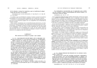 148                     JULIO A . GRISOLIA - ERNESTO J . A H U A D                                                 L E Y DE CONTRATO DE TRABAJO COMENTADA                                  149


       de la relación y reúnan los requisitos a q u e se condiciona la adqui-                             Los trabajadores incorporados por el empleador para colabo-
       sición del derecho a los mismos.                                                                rar con el grupo o equipo, no participarán del salario común y c o -
                                                                                                       rrerán por c u e n t a de aquél.
            Concordancias: arts. 2, 92, 94, 95, 99 y 250, L C. T; arts. 69 a 74. L. C. T; arts. 69
        a 74, ley 24.013.                                                                                  Concordancias: arts. 28 y 47, L.C.T.

        Se establece aquí la posibilidad de extender al contrato eventual los beneficios               En el contrato de trabajo de grupo (también denominado contrato por equipo,
      contemplados en la ley que resulten compatibles con la índole de la relación.                  o de cuadrilla) el acuerdo es celebrado entre el empleador -persona física o
        La norma es lo suficientemente amplia como para que puedan generarse du-                     empresa- con un coordinador que representa al grupo de trabajadores, quien pac-
      das acerca de qué beneficios legales son o no compatibles con la modalidad de                  ta las condiciones de trabajo y tiene la facultad y responsabilidad de contratar en
      contrato eventual.                                                                             nombre de todos. Es un contrato que en la actualidad se encuentra muy acotado en
        Sobre el punto, entendemos que en virtud del principio protectorio y el carác-               lo que hace a su aplicación, quedando reservado a actividades específicas.
      ter tuitivo de nuestra disciplina, una interpretación bienintencionada lleva que -               Es con este jefe de equipo o capataz con quien el empleador contrata, y actúa
      en principio- al trabajador eventual le asistan los mismos derechos que al resto               además como intermediario, colocando a los integrantes del grupo a disposi-
      de los trabajadores, salvo que surja de modo indubitable que tales potestades                  ción del empleador para cumplir con el objeto contractual.
      sean incompatibles con la modalidad que se trata. En este sentido, atento la                     De todas formas, si bien el empleador arregla los términos contractuales con
      naturaleza del vínculo, no son aplicables al trabajador eventual el instituto del              el coordinador del grupo, se lo entiende realizado con todos y cada uno de los
      preaviso ni la integración del mes de despido.                                                 trabajadores individualmente; lo cual significa que cada uno de los trabajadores
                                                                                                     está en relación de dependencia con el empleador.
                                                                                                       Por ejemplo, en un grupo teatral, el empresario arregla con el director del
                                                                                                     grupo de teatro y a su vez los integrantes del equipo son fungibles, intercambia-
                                     CAPITULO V                                                      bles (si, por ejemplo, uno de los actores no viene, otro artista lo reemplaza).
                    Del contrato de trabajo de grupo o por equipo                                      También se encuentran en esa situación los que efectúan un mismo trabajo y
                                                                                                     no pueden realizarlo solos, como los equipos o cuadrillas de estibadores o car-
            Art. 1 0 1 . - [CARACTERIZACIÓN. RELACIÓN DIRECTA CON EL EMPLEADOR. SUBS-                gadores (mano) que tienen las tareas de movimientos de bolsas, bultos o merca-
        TITUCIÓN DE INTEGRANTES. S A L A R I O COLECTIVO. DISTRIBUCIÓN. COLABORADORES].
                                                                                                     derías en puertos, mercados o estaciones.
             Habrá contrato de trabajo de grupo o por equipo, cuando el                                El contrato de trabajo de grupo no debe confundirse con el trabajo por
        m i s m o se celebrase por un empleador con un grupo de trabajado-                           equipos contemplado en la ley 11.544, que es una forma de prestar las tareas:
                                                                                                     los trabajadores efectúan un trabajo en conjunto que comienza y termina en el
        res que, actuando por intermedio de un d e l e g a d o o representante,
                                                                                                     mismo momento. Una de las diferencias sustanciales que existe entre ambos, es
        se obligue a la prestación de servicios propios de la actividad de                           que en éste el empleador puede cambiar la composición del equipo (o grupo) e
        aquél. El empleador tendrá respecto de cada uno de los integran-                             inclusive despedir a uno de sus integrantes. En cambio, en el contrato de grupo
        t e s del grupo, individualmente, los m i s m o s d e b e r e s y obligaciones               el empleador -por lo general- no tiene influencia en la conformación del grupo
        previstos en e s t a ley, con las limitaciones q u e resulten de la m o -                    ni puede despedir a uno de ellos independientemente de los demás, ya que al
        dalidad de las tareas a efectuarse y la conformación del grupo.                              sustihiir a uno de sus integrantes modifica el contrato.
              Si el salario f u e s e pactado en forma colectiva, los c o m p o n e n -
        t e s del grupo tendrán derecho a la participación q u e l e s corres-
                                                                                                          Art. 1 0 2 . - [TRABAJO PRESTADO POR INTEGRANTES DE UNA SOCIEDAD. EQUIPA-
        ponda s e g ú n su contribución al resultado del trabajo. Cuando un
                                                                                                       RACIÓN. CONDICIONES].
        trabajador d e j a s e el grupo o equipo, el d e l e g a d o o representante
                                                                                                         El contrato por el cual una sociedad, asociación, comunidad o
        deberá sustituirlo por otro, proponiendo el n u e v o integrante a la
                                                                                                      grupo de personas, con o sin personalidad jurídica, se obligue a la
        aceptación del empleador, si ello resultare indispensable en razón
                                                                                                      prestación de servicios, obras o actos propios de una relación de tra-
        de la modalidad de las tareas a efectuarse y a las calidades perso-                           bajo por parte de sus integrantes, a favor de un tercero, en forma
         nales exigidas en la integración del grupo.                                                  permanente y exclusiva, será considerado contrato de trabajo por
              El trabajador q u e se h u b i e s e retirado, t e n d r á d e r e c h o a la           equipo, y cada uno de s u s integrantes, trabajador dependiente del
         liquidación de la participación q u e le c o r r e s p o n d a en el trabajo                 tercero a quien se hubieran prestado efectivamente los mismos.
        ya realizado.
                                                                                                          Concordancias: arts. 14, 23, 25, 27, 29, 30 y 31, L.C.T, art. 40, ley 25.877.
 