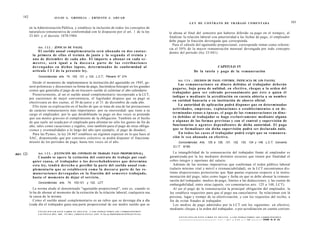 182                           J U L I O A . GRISOLIA - ERNESTO J . A H U A D
                                                                                                                                                               L E Y DE CONTRATO DE TRABAJO COMENTADA                                                                       183
             en la Administración Pública, y establece la inclusión de todos los conceptos de
             naturaleza remunerativa de conformidad con lo dispuesto por el art. 1 de la ley                                                 le abona al final del semestre por haberse diferido su pago en el tiempo), al
             23.041 y el decreto 1078/1984.                                                                                                  finalizar la relación laboral con anterioridad a las fechas de pago, el empleador
                                                                                                                                             debe pagar la fracción devengada que corresponda.
                                                                                                                                               Para el cálculo del aguinaldo proporcional, corresponde tomar como referen-
                   Art. 1 2 2 . - [ÉPOCAS DE PAGO].
                                                                                                                                             cia el 50% de la mayor remuneración mensual devengada por todo concepto
                    El s u e l d o anual c o m p l e m e n t a r i o será a b o n a d o en d o s c u o t a s :                               dentro del período (ley 23.041).
               la primera de e l l a s el treinta de junio y la s e g u n d a el treinta y
               u n o de diciembre de cada a ñ o . El importe a a b o n a r en cada s e -
               m e s t r e , será igual a la d o c e a v a parte de las retribuciones
               d e v e n g a d a s en d i c h o s lapsos, d e t e r m i n a d o s de conformidad al                                                                               CAPITULO IV
               artículo 1 2 1 d e l a p r e s e n t e ley.                                                                                                          De la tutela y p a g o de la remuneración
                   Concordancias: arts. 74, 103, 121 y 123, L.C.T.; Plenario N° 274.
                                                                                                                                                  Art. 1 2 4 . - [MEDIOS DE PAGO. CONTROL. INEFICACIA DE LOS PAGOS].
               Desde el momento de implementarse la institución del aguinaldo en 1945, ge-
                                                                                                                                                  Las remuneraciones en dinero debidas al trabajador deberán
             neró polémicas y discusiones su forma de pago, haciéndose hincapié en los grandes
                                                                                                                                               pagarse, bajo pena de nulidad, en efectivo, c h e q u e a la orden del
             costos que generaba el pago de un treceavo sueldo al culminar el año calendario.
                                                                                                                                               trabajador para s e r cobrado personalmente por é s t e o quien él
               Posteriormente, al ser el sueldo anual complementario incorporado a la LCT,
                                                                                                                                               indique o m e d i a n t e la acreditación en cuenta abierta a su nombre
             por cuestiones de mejor conveniencia, el legislador dispuso que su pago se
                                                                                                                                               en entidad bancaria o en institución de ahorro oficial.
             efectivizara en dos cuotas, al 30 de junio y al 31 de diciembre de cada año.
                                                                                                                                                  La autoridad de aplicación podrá disponer q u e en determinadas
               Ello tiene su explicación en el hecho de que se trata de una de las prestaciones
             de carácter remuneratorio más importantes -por su onerosidad- que tiene a su                                                      actividades, e m p r e s a s , explotaciones o establecimientos o en d e -
             cargo el empleador; por lo que desdoblando su pago en dos veces se pretende                                                       terminadas z o n a s o é p o c a s , el p a g o de las remuneraciones en dine-
             que sea menos gravoso el cumplimiento de la obligación. También en el hecho                                                       ro debidas al trabajador se haga exclusivamente mediante alguna
             de que suele ser usada por el empleado para afrontar no sólo los gastos de fin de                                                 o algunas de las formas previstas y con el control y supervisión de
             año, tales como vacaciones y regalos, sino también para el pago de otras obliga-                                                  funcionarios o a g e n t e s dependientes de dicha autoridad. El p a g o
             ciones y eventualidades a lo largo del año (por ejemplo, el pago de deudas).                                                      que se formalizare sin dicha supervisión podrá ser declarado nulo.
               Para las Pymes, la ley 24.467 establece un régimen especial en lo que hace al                                                      En t o d o s los c a s o s el trabajador podrá exigir q u e su remunera-
             SAC, disponiendo que por convenio colectivo se podrá disponer el fracciona-                                                       ción le s e a abonada en efectivo.
             miento de los períodos de pago, hasta tres veces en el año.                                                                           Concordancias: Arts. 125 a 129, 131, 132, 133, 134 y 149, L.C.T; Convenio
                                                                                                                                               O.I.T. N°95.

                   Art. 1 2 3 . - [EXTINCIÓN DEL CONTRATO DE TRABAJO. PAGO PROPORCIONAL].                                                       La intangibilidad de la remuneración del trabajador frente al empleador es
ART.   123
                     Cuando se o p e r e la extinción del contrato de trabajo por cual-                                                      garantizada por la ley mediante distintos recursos que tienen por finalidad el
               quier causa, el trabajador o los d e r e c h o h a b i e n t e s q u e determina                                              cobro íntegro y oportuno del salario.
               e s t a ley, tendrá derecho a percibir la parte del s u e l d o anual c o m -                                                    Además de las normas imperativas que conforman el orden público laboral
               plementario q u e se establecerá c o m o la d o c e a v a parte de las re-                                                    (salario mínimo vital y móvil e irrenunciabilidad), en la LCT encontramos dis-
               muneraciones d e v e n g a d a s en la fracción del s e m e s t r e trabajado,                                                tintas disposiciones protectorías que fijan pautas expresas respecto a la instru-
               hasta el m o m e n t o de dejar el servicio.                                                                                  mentación del pago, tales como lugar y fecha en que se debe abonar la remune-
                                                                                                                                             ración del trabajador, medios de pago, límites a las deducciones, y las cuotas de
                   Concordancias: arts. 74, 103,121, y 122, LCT.
                                                                                                                                             embargabilidad, entre otras (aparte, ver comentarios arts. 125 a 148, LCT).
                La norma alude al denominado "aguinaldo proporcional", esto es, cuando se                                                       Al ser el pago de la remuneración la principal obligación del empleador, la
             lo ha de abonar al momento de la extinción de la relación laboral, cualquiera sea                                               ley establece requisitos para que el pago sea cancelatorio. Se relacionan con lá
             la causa de la misma.                                                                                                           persona, lugar y tiempo de su efectivización, y con los requisitos del recibo, a
                Como el sueldo anual complementario es un rubro que se devenga día a día                                                     fin de evitar fraudes al trabajador.
             (cada día el trabajador gana una parte proporcional de ese medio sueldo que se                                                     Los medios de pago admitidos por la LCT son los siguientes: en efectivo,
                                                                                                                                             mediante cheque a la orden del trabajador, o por acreditación en cuenta corrien-
                   F O T O C O P I A R E S T E L I B R O E S D E L I T O . A L O S I N F R A C T O R E S LES C O R R E S P O N D E N
                   L A S P E N A S D E L A R T . 172 D E L C Ó D I G O P E N A L (LEY 11.723 d e P R O P I E D A D I N T E L E C T U A L )
                                                                                                                                                   F O T O C O P I A R E S T E L I B R O E S D E L I T O . A L O S I N F R A C T O R E S LES C O R R E S P O N D E N
                                                                                                                                                                                         ^ . ^ r ^ t ^ . ^ O R V T A T n c v , i 7 , 1 L>t? O P L P N A N T M F Ff—TI IA1
                                                                                                                                                                                                                                                           T TI
 