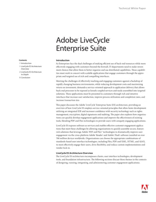 Technical White Paper




                                  Adobe 	LiveCycle 	     ®                                 ®




                                  Enterprise	Suite
                                  Introduction
Contents
                                  As Enterprises face the dual challenges of making efficient use of back-end resources while more
	 	 Introduction
	 	 LiveCycle	ES	Architecture	   effectively engaging with customers beyond the firewall, IT departments need to make invest-
     Overview	
                                  ment choices that allow them to better organize and use distributed capabilities. These capabili-
	 2	 LiveCycle	ES	Architecture	
                                  ties must work in concert with scalable applications that engage customers through the appro-
     In‑Depth	
                                  priate and targeted use of rich and compelling interfaces.
	 9	 Conclusion
                                  Meeting the challenges of effectively reaching and engaging customers against a backdrop of
                                  rapidly changing business environments, while reducing development costs and maximizing
                                  return on investment, demands a service-oriented approach to application delivery that allows
                                  back-end processes to be exposed as loosely coupled services and easily assembled into targeted
                                  solutions. These applications must be presented to customers through rich and intuitive
                                  interfaces that increase user satisfaction, improve process utilization and completion rates, and
                                  increase transaction size.

                                  This paper discusses the Adobe® LiveCycle® Enterprise Suite (ES) architecture, providing an
                                  overview of how LiveCycle ES employs service-oriented principles that allow faster development
                                  utilizing an integrated IDE and increases confidence with security technology such as rights
                                  management, encryption, digital signatures and auditing. The paper also explores how organiza-
                                  tions can quickly develop engagement applications and improve the effectiveness of existing
                                  tools, blending PDF and Flex technologies to provide users with uniquely engaging applications.

                                  LiveCycle ES exposes software as services and enables effective customer engagement applica-
                                  tions that meet these challenges by allowing organizations to quickly assemble secure, feature-
                                  rich solutions that leverage Adobe® PDF and Flex™ technologies to dramatically improve user
                                  engagement via the cross-platform Adobe® Reader® and Adobe® Flash® software installed on over
                                  700 million devices worldwide. Organizations can choose the appropriate combinations of
                                  standards-based user interface technologies, including Flex, PDF and XML, HTML, and AJAX,
                                  to most effectively engage their users, drive flexibility, and reduce custom implementations and
                                  vendor lock-in.

                                  LiveCycle ES Architecture Overview
                                  The LiveCycle ES architecture encompasses clients, user interface technologies, development
                                  tools, and foundation infrastructure. The following sections discuss these themes in the contexts
                                  of designing, running, integrating, and administering customer engagement applications.




                                                                                                                                      
 