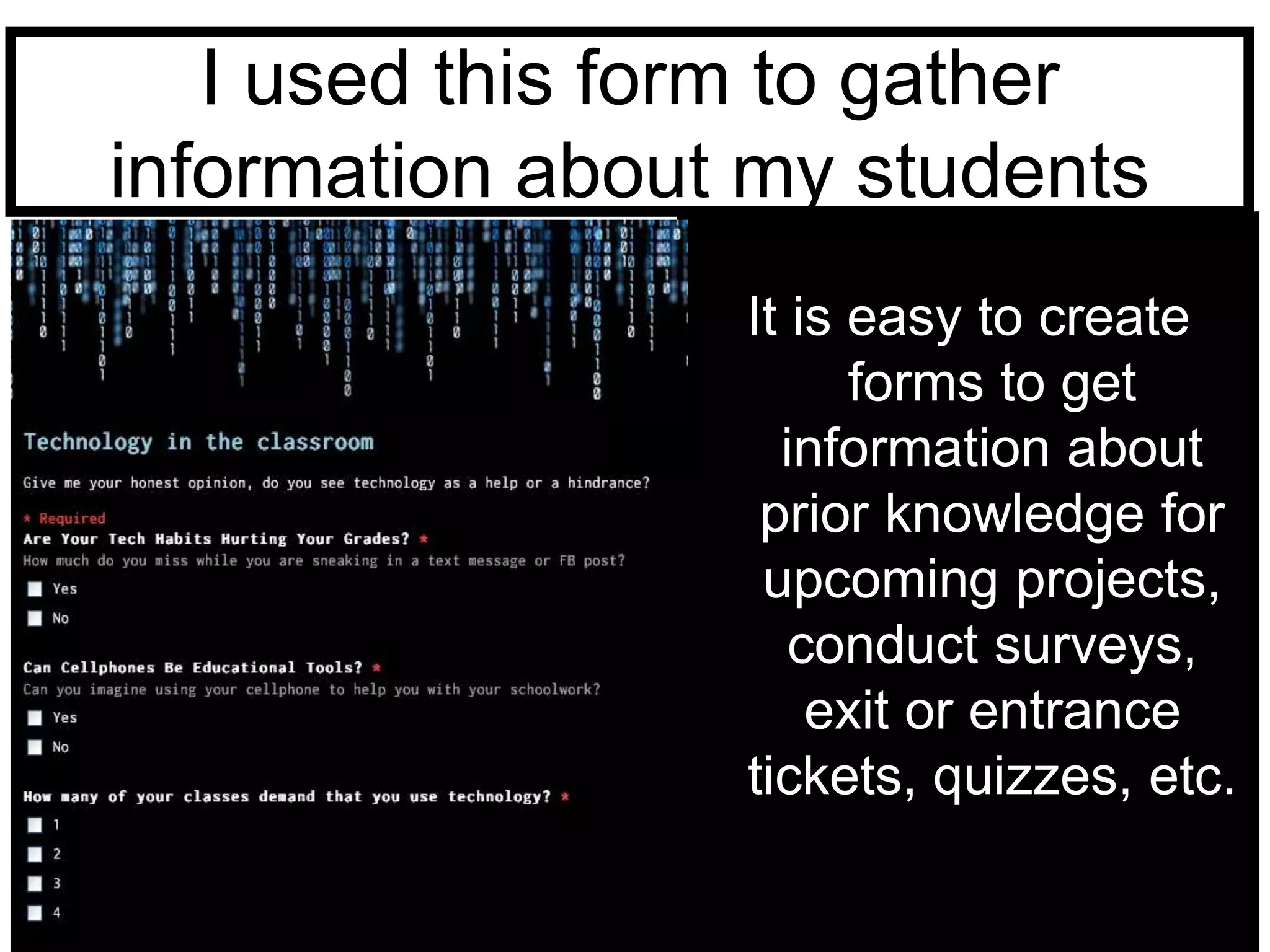 I used this form to gather 
information about my students 
It is easy to create 
forms to get 
information about 
prior knowledge for 
upcoming projects, 
conduct surveys, 
exit or entrance 
tickets, quizzes, etc. 
 