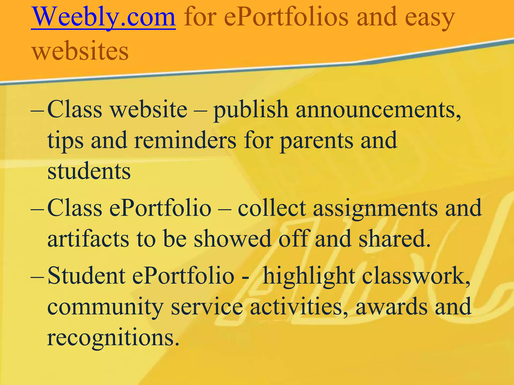 Weebly.com for ePortfolios and easy 
websites 
– Class website – publish announcements, 
tips and reminders for parents and 
students 
– Class ePortfolio – collect assignments and 
artifacts to be showed off and shared. 
– Student ePortfolio - highlight classwork, 
community service activities, awards and 
recognitions. 
 