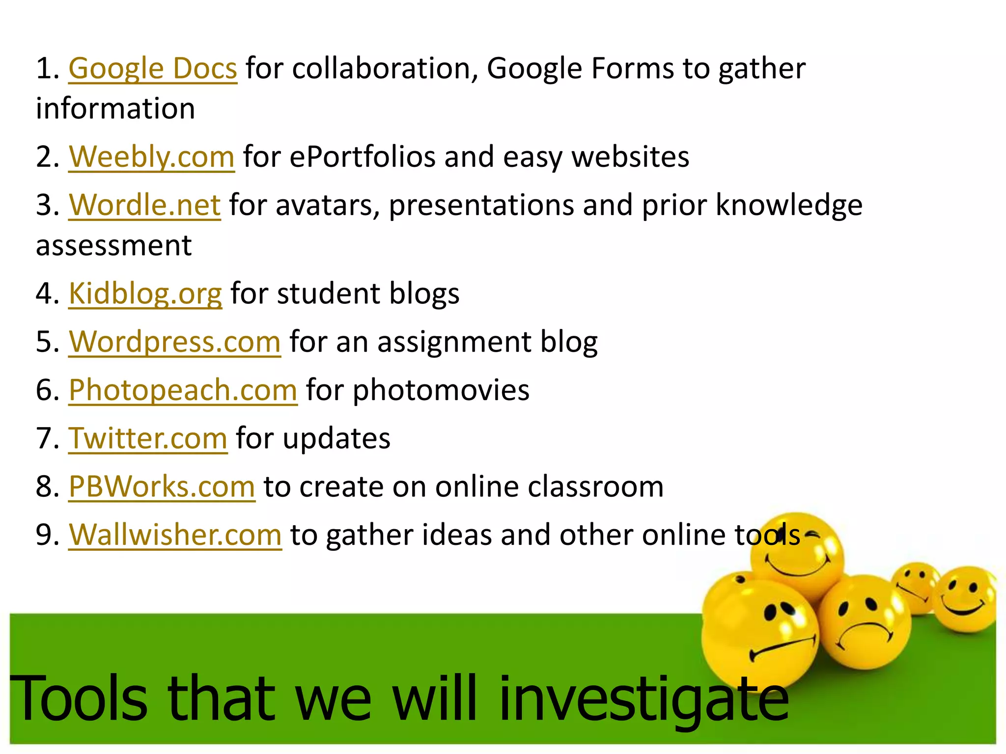 1. Google Docs for collaboration, Google Forms to gather 
information 
2. Weebly.com for ePortfolios and easy websites 
3. Wordle.net for avatars, presentations and prior knowledge 
assessment 
4. Kidblog.org for student blogs 
5. Wordpress.com for an assignment blog 
6. Photopeach.com for photomovies 
7. Twitter.com for updates 
8. PBWorks.com to create on online classroom 
9. Wallwisher.com to gather ideas and other online tools 
Tools that we will investigate 
 