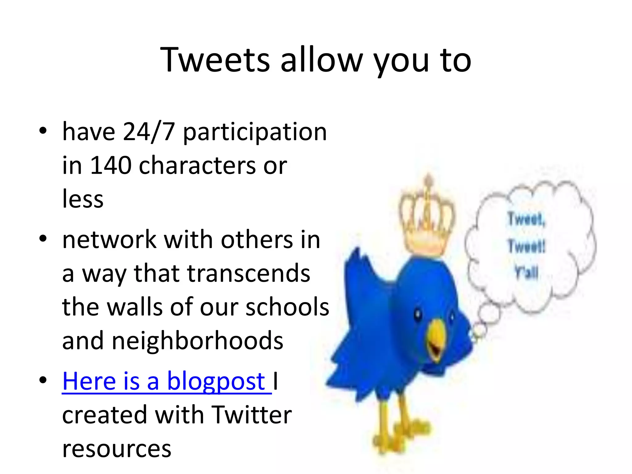 Tweets allow you to 
• have 24/7 participation 
in 140 characters or 
less 
• network with others in 
a way that transcends 
the walls of our schools 
and neighborhoods 
• Here is a blogpost I 
created with Twitter 
resources 
 
