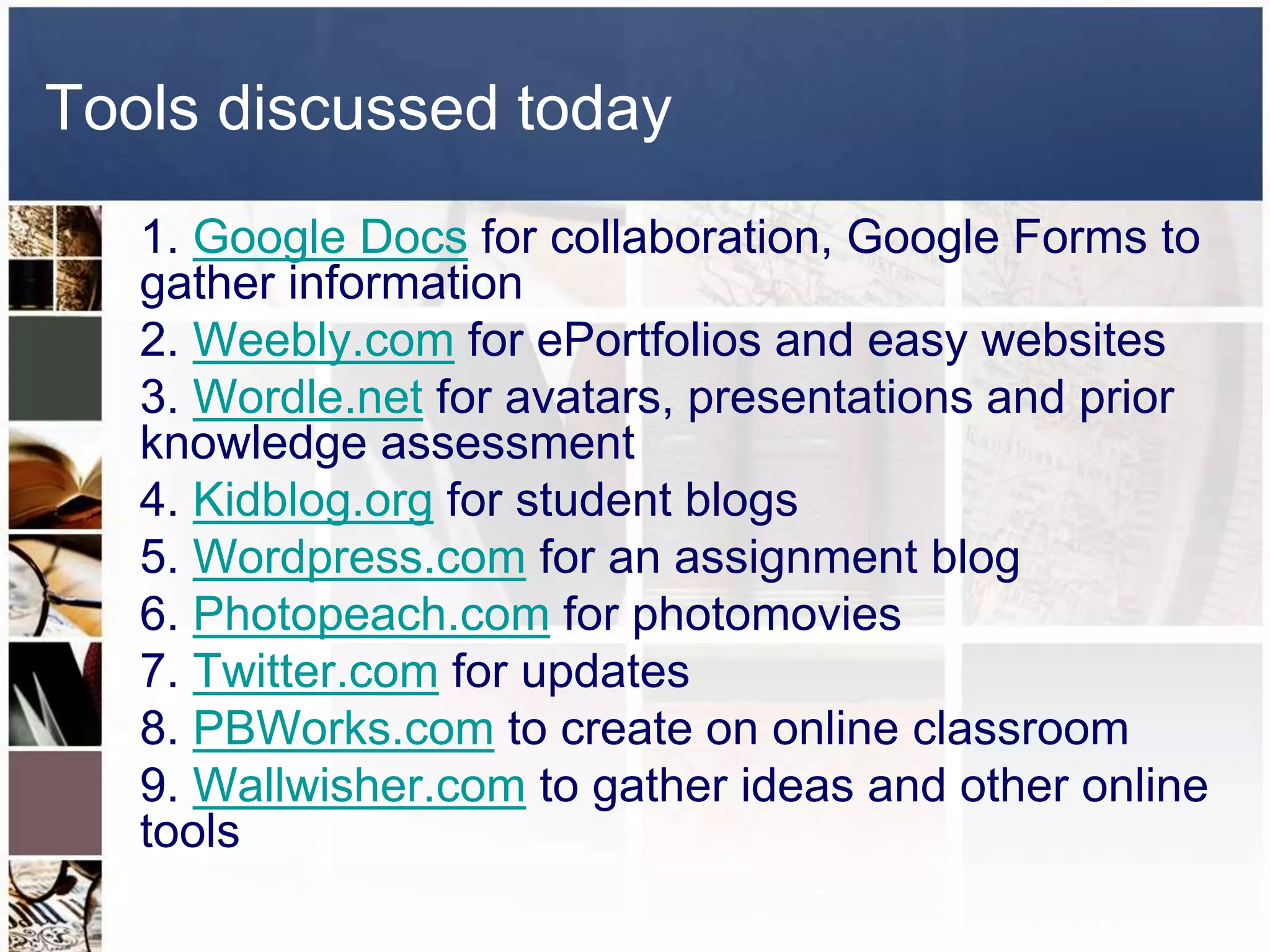 Tools discussed today 
1. Google Docs for collaboration, Google Forms to 
gather information 
2. Weebly.com for ePortfolios and easy websites 
3. Wordle.net for avatars, presentations and prior 
knowledge assessment 
4. Kidblog.org for student blogs 
5. Wordpress.com for an assignment blog 
6. Photopeach.com for photomovies 
7. Twitter.com for updates 
8. PBWorks.com to create on online classroom 
9. Wallwisher.com to gather ideas and other online 
tools 
 