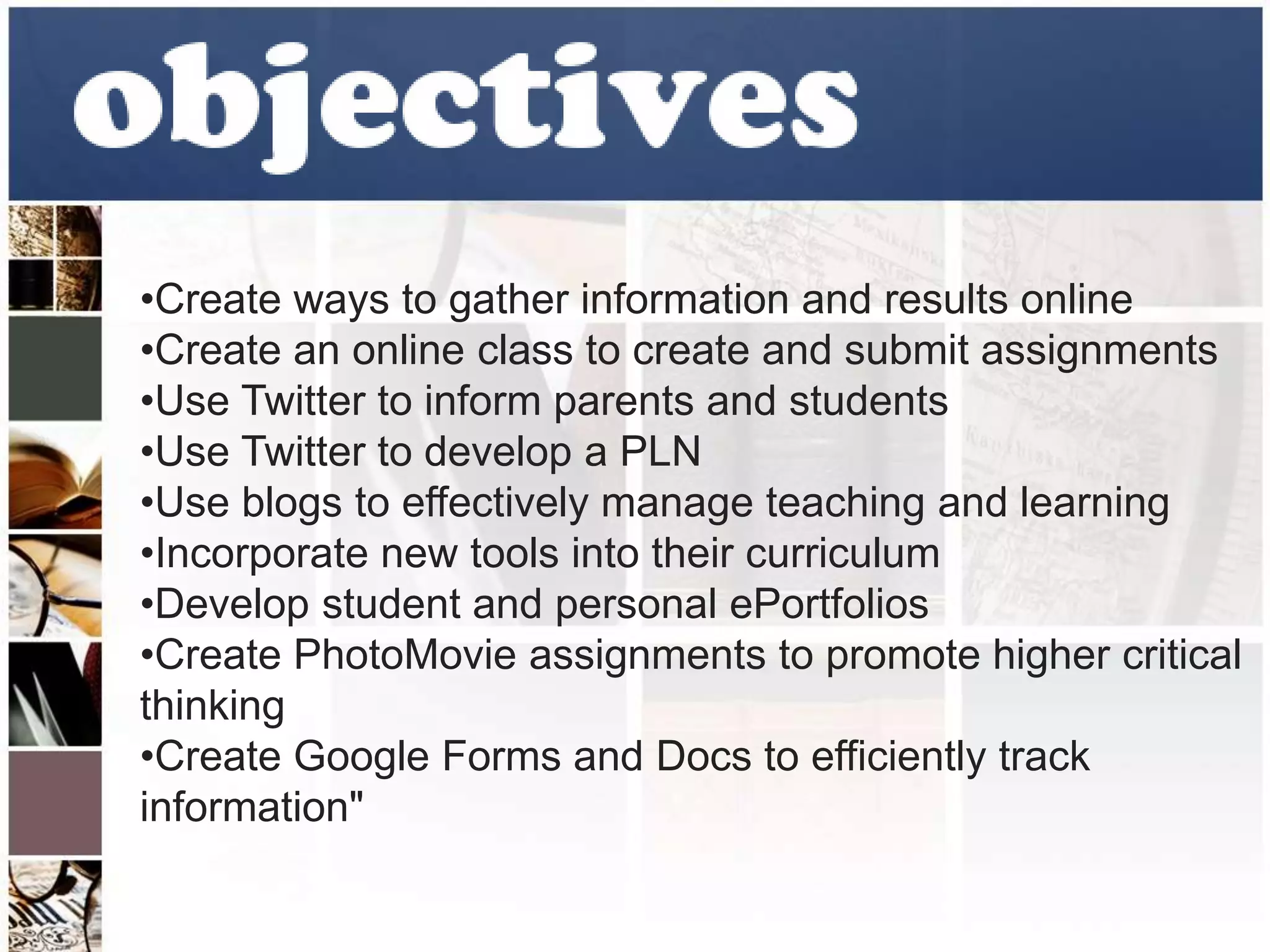 •Create ways to gather information and results online 
•Create an online class to create and submit assignments 
•Use Twitter to inform parents and students 
•Use Twitter to develop a PLN 
•Use blogs to effectively manage teaching and learning 
•Incorporate new tools into their curriculum 
•Develop student and personal ePortfolios 
•Create PhotoMovie assignments to promote higher critical 
thinking 
•Create Google Forms and Docs to efficiently track 
information" 
 