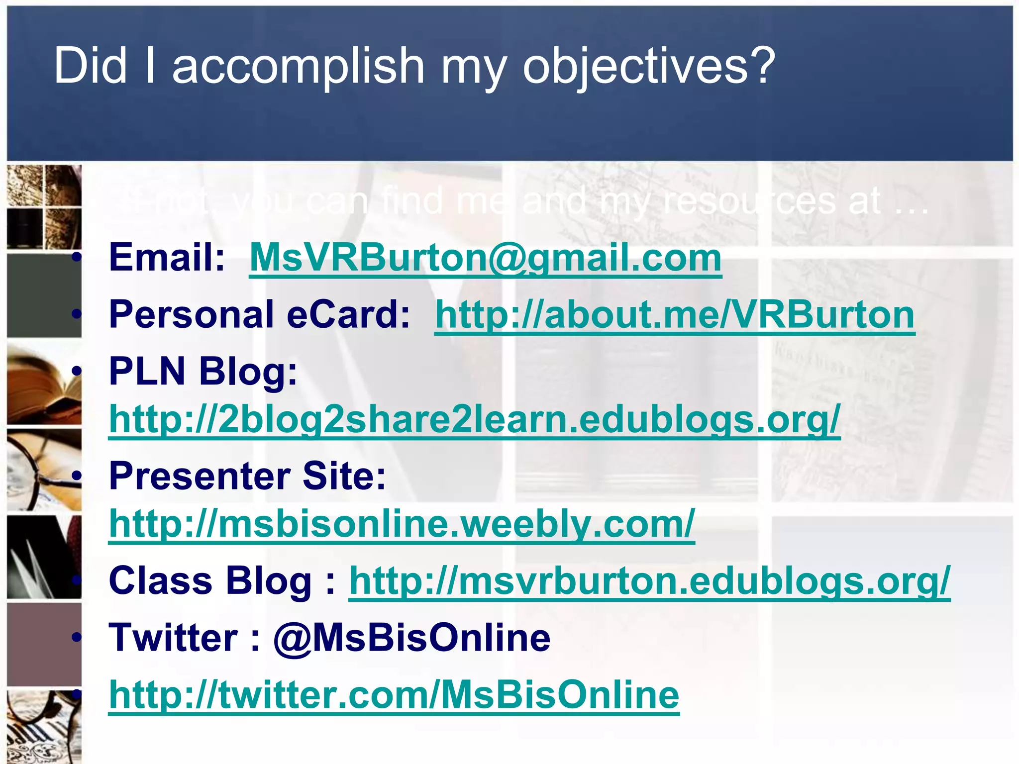 Did I accomplish my objectives? 
If not, you can find me and my resources at … 
• Email: MsVRBurton@gmail.com 
• Personal eCard: http://about.me/VRBurton 
• PLN Blog: 
http://2blog2share2learn.edublogs.org/ 
• Presenter Site: 
http://msbisonline.weebly.com/ 
• Class Blog : http://msvrburton.edublogs.org/ 
• Twitter : @MsBisOnline 
• http://twitter.com/MsBisOnline 
 