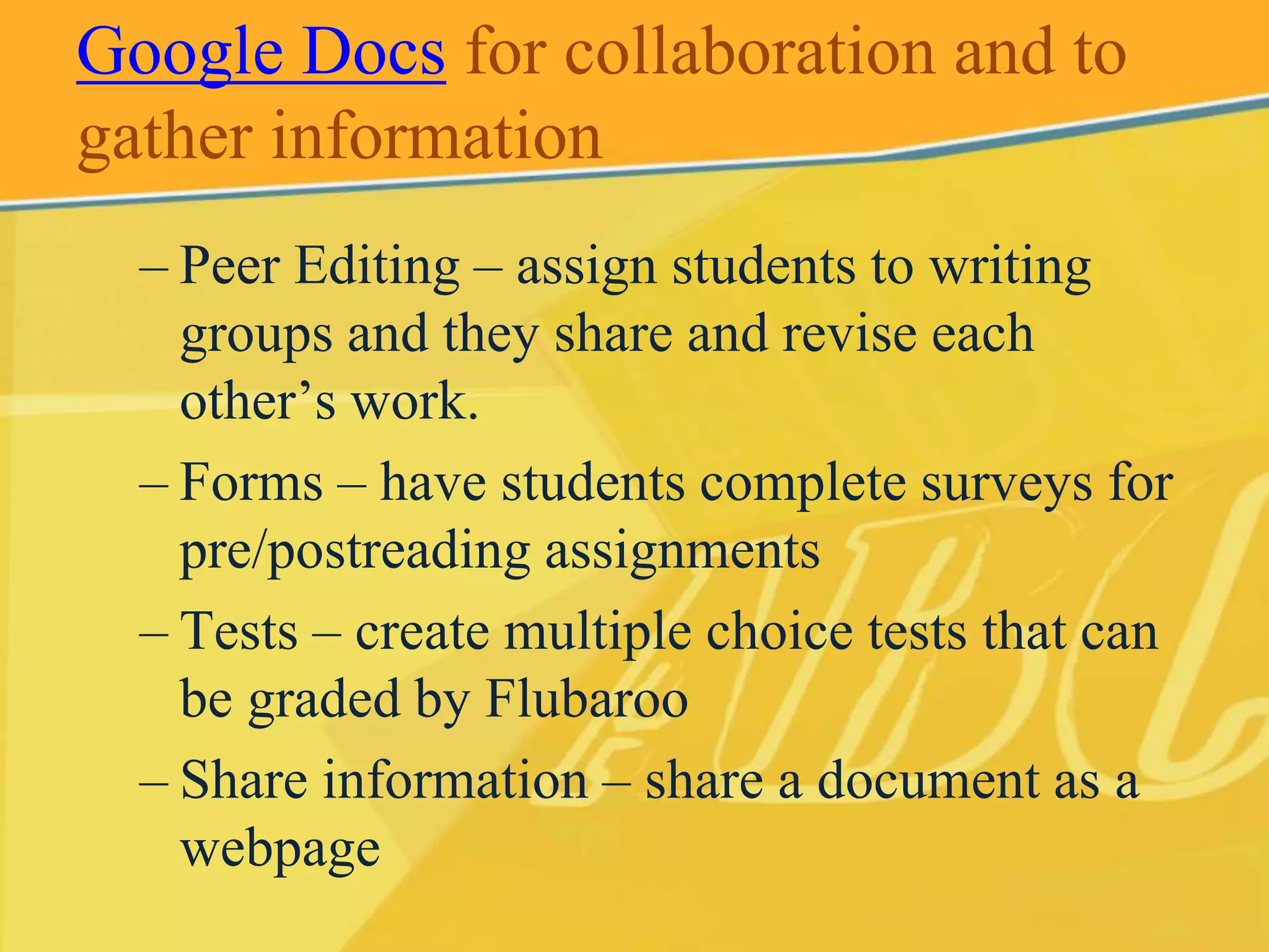 Google Docs for collaboration and to 
gather information 
– Peer Editing – assign students to writing 
groups and they share and revise each 
other’s work. 
– Forms – have students complete surveys for 
pre/postreading assignments 
– Tests – create multiple choice tests that can 
be graded by Flubaroo 
– Share information – share a document as a 
webpage 
 