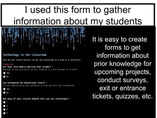 I used this form to gather 
information about my students 
It is easy to create 
forms to get 
information about 
prior knowledge for 
upcoming projects, 
conduct surveys, 
exit or entrance 
tickets, quizzes, etc. 
 