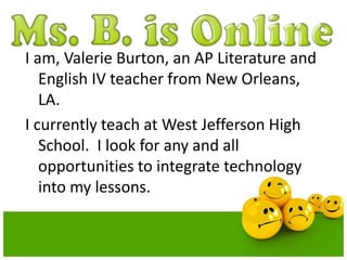 I am, Valerie Burton, an AP Literature and 
English IV teacher from New Orleans, 
LA. 
I currently teach at West Jefferson High 
School. I look for any and all 
opportunities to integrate technology 
into my lessons. 
 