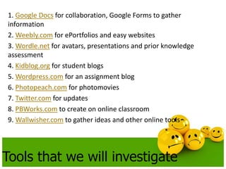 1. Google Docs for collaboration, Google Forms to gather 
information 
2. Weebly.com for ePortfolios and easy websites 
3. Wordle.net for avatars, presentations and prior knowledge 
assessment 
4. Kidblog.org for student blogs 
5. Wordpress.com for an assignment blog 
6. Photopeach.com for photomovies 
7. Twitter.com for updates 
8. PBWorks.com to create on online classroom 
9. Wallwisher.com to gather ideas and other online tools 
Tools that we will investigate 
 