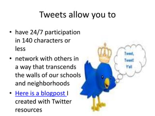 Tweets allow you to 
• have 24/7 participation 
in 140 characters or 
less 
• network with others in 
a way that transcends 
the walls of our schools 
and neighborhoods 
• Here is a blogpost I 
created with Twitter 
resources 
 