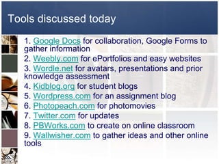Tools discussed today 
1. Google Docs for collaboration, Google Forms to 
gather information 
2. Weebly.com for ePortfolios and easy websites 
3. Wordle.net for avatars, presentations and prior 
knowledge assessment 
4. Kidblog.org for student blogs 
5. Wordpress.com for an assignment blog 
6. Photopeach.com for photomovies 
7. Twitter.com for updates 
8. PBWorks.com to create on online classroom 
9. Wallwisher.com to gather ideas and other online 
tools 
 