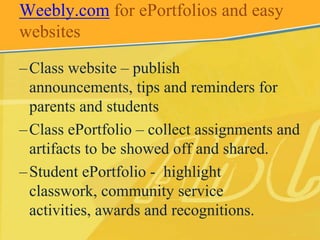 Weebly.com for ePortfolios and easy
websites

– Class website – publish
  announcements, tips and reminders for
  parents and students
– Class ePortfolio – collect assignments and
  artifacts to be showed off and shared.
– Student ePortfolio - highlight
  classwork, community service
  activities, awards and recognitions.
 