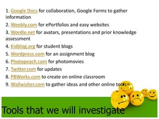 1. Google Docs for collaboration, Google Forms to gather
information
2. Weebly.com for ePortfolios and easy websites
3. Wordle.net for avatars, presentations and prior knowledge
assessment
4. Kidblog.org for student blogs
5. Wordpress.com for an assignment blog
6. Photopeach.com for photomovies
7. Twitter.com for updates
8. PBWorks.com to create on online classroom
9. Wallwisher.com to gather ideas and other online tools




Tools that we will investigate
 