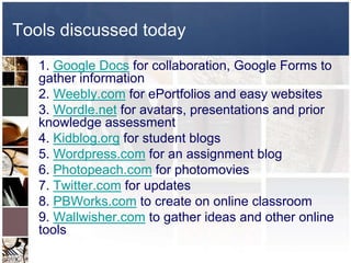 Tools discussed today
   1. Google Docs for collaboration, Google Forms to
   gather information
   2. Weebly.com for ePortfolios and easy websites
   3. Wordle.net for avatars, presentations and prior
   knowledge assessment
   4. Kidblog.org for student blogs
   5. Wordpress.com for an assignment blog
   6. Photopeach.com for photomovies
   7. Twitter.com for updates
   8. PBWorks.com to create on online classroom
   9. Wallwisher.com to gather ideas and other online
   tools
 