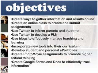 •Create ways to gather information and results online
•Create an online class to create and submit
assignments
•Use Twitter to inform parents and students
•Use Twitter to develop a PLN
•Use blogs to effectively manage teaching and
learning
•Incorporate new tools into their curriculum
•Develop student and personal ePortfolios
•Create PhotoMovie assignments to promote higher
critical thinking
•Create Google Forms and Docs to efficiently track
information"
 