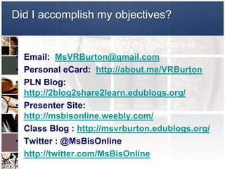 Did I accomplish my objectives?

     If not, you can find me and my resources at …
•   Email: MsVRBurton@gmail.com
•   Personal eCard: http://about.me/VRBurton
•   PLN Blog:
    http://2blog2share2learn.edublogs.org/
•   Presenter Site:
    http://msbisonline.weebly.com/
•   Class Blog : http://msvrburton.edublogs.org/
•   Twitter : @MsBisOnline
•   http://twitter.com/MsBisOnline
 