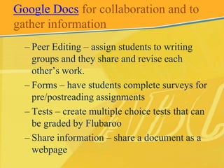Google Docs for collaboration and to
gather information
  – Peer Editing – assign students to writing
    groups and they share and revise each
    other’s work.
  – Forms – have students complete surveys for
    pre/postreading assignments
  – Tests – create multiple choice tests that can
    be graded by Flubaroo
  – Share information – share a document as a
    webpage
 
