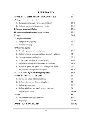 ΤΟ ΔΙΠΛΟ ΒΙΒΛΙΟ

                                ΠΕΡΙΕΧΟΜΕΝΑ
                                                             Σελ.
ΜΕΡΟΣ Α΄: ΤΟ ΔΙΠΛΟ ΒΙΒΛΙΟ – ΜΙΑ ΑΝΑΓΝΩΣΗ                     11
Ι. Ο συγγραφέας και το έργο του
   1. Βιογραφικό σημείωμα για το Δημήτρη Χατζή               13-15
   2. Κείμενα και συνεντεύξεις του συγγραφέα                 16-21
ΙΙ. Εισαγωγή στο Διπλό Βιβλίο                                22-24
ΙΙΙ. Ιστορικό, πολιτικό και κοινωνικό πλαίσιο                25-27
ΙV. Δομή                                                     28-30
 V. Μορφικά στοιχεία
   1. Αφηγηματικές τεχνικές                                  31-35
   2. Γλώσσα και ύφος                                        36-37
VI. Θεματικοί άξονες
   1. Μοντέρνες και παραδοσιακές δομές                       38-41
   2. Πολυεθνικότητα, συνδικαλισμός και πολιτική στράτευση   42-44
   3. Αστικός και επαρχιακός χώρος                           45-46
   4. Ο νόστος και το αδύνατο της επιστροφής                 47-48
   5. Ανθρώπινες σχέσεις, αποξένωση και αλλοτρίωση           49-50
   6. Το ανεκπλήρωτο του έρωτα και η αποτυχία του γάμου      51-53
   7. Το ρωμαίικο και οι χαμένες γενιές του                  54-58
VIΙ. Για το Διπλό Βιβλίο και το συγγραφέα του                59-68
ΜΕΡΟΣ B΄: ΓΙΑ ΤΗ ΔΙΔΑΣΚΑΛΙΑ                                  69
   1. Γενικοί και ειδικοί διδακτικοί στόχοι                  71
   2. Ενδεικτική κατανομή διδακτικού χρόνου                  72
   3. Ενδεικτικές ερωτήσεις                                  73-77
   4. Ενδεικτικά θέματα για μικρές μελέτες – έρευνες         78
   5. Παράλληλα κείμενα                                      79- 84
ΜΕΡΟΣ Γ΄                                                     85
   1. Περιληπτική απόδοση κεφαλαίων                          87-91
   2. Χαρακτήρες                                             92-100
ΕΝΔΕΙΚΤΙΚΗ ΒΙΒΛΙΟΓΡΑΦΙΑ                                      101-102


                                          9
 