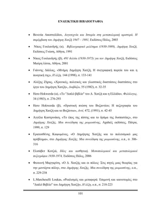 ΤΟ ΔΙΠΛΟ ΒΙΒΛΙΟ

                       ΕΝΔΕΙΚΤΙΚΗ ΒΙΒΛΙΟΓΡΑΦΙΑ



•   Βενετία Αποστολίδου, Λογοτεχνία και Ιστορία στη μεταπολεμική αριστερά. Η
    παρέμβαση του Δημήτρη Χατζή 1947 – 1981, Εκδόσεις Πόλις, 2003

•   Νίκος Γουλανδρής (α), Βιβλιογραφικό μελέτημα (1930-1989), Δημήτρη Χατζή,
    Εκδόσεις Γνώση, Αθήνα, 1991

•   Νίκος Γουλανδρής (β), 491 δελτία (1930-1975) για τον Δημήτρη Χατζή, Εκδόσεις
    Μαύρη λίστα, Αθήνα, 2001

•   Γιάννης Δάλλας, «Μνήμη Δημήτρη Χατζή, Η συγγραφική πορεία του και η
    ποιητική της», Η λέξη, 144 (1998), σ. 133-141

•   Αλέξης Ζήρας, «Χρονικές, πολιτικές και γλωσσικές διαστάσεις διαστάσεις στο
    έργο του Δημήτρη Χατζή», Διαβάζω, 55 (1982), σ. 32-35

•   Hero Hokwerda (α), «Το "Διπλό βιβλίο" του Δ. Χατζή και η Ελλάδα», Φιλόλογος,
    34 (1983), σ. 276-293

•   Hero Hokwerda (β), «Οριστική πτώση του Βυζαντίου; Η πεζογραφία του
    Δημήτρη Χατζή και το Βυζάντιο», Αντί, 472, (1991), σ. 42-45

•   Αγγέλα Καστρινάκη, «Το έπος της πίστης και το δράμα της δυσπιστίας», στο
    Δημήτρης Χατζής, Μια συνείδηση της ρωμιοσύνης, Αχαϊκές εκδόσεις, Πάτρα,
    1999, σ. 129

•   Ερατοσθένης Καψωμένος, «Ο Δημήτρης Χατζής και το πολιτισμικό μας
    πρόβλημα», στο Δημήτρης Χατζής, Μια συνείδηση της ρωμιοσύνης, ο.π., σ. 306-
    316

•   Ελισάβετ Κοτζιά, Ιδέες και αισθητική, Μεσοπολεμικοί και μεταπολεμικοί
    πεζογράφοι 1930-1974, Εκδόσεις Πόλις, 2006

•   Φωτεινή Μαργαρίτη, «Ο Δ. Χατζής και οι πόλεις· Στις πηγές μιας θεωρίας για
    την μοντέρνα πόλη», στο Δημήτρης Χατζής, Μια συνείδηση της ρωμιοσύνης, ο.π.,
    σ. 229-238

•   L.Marcheselli Loukas, «Ρεαλισμός και μεταφορά: Επιμονή και καινοτομίες στο
    "Διπλό Βιβλίο" του Δημήτρη Χατζή», Η λέξη, ο.π., σ. 218-223

                                      101
 