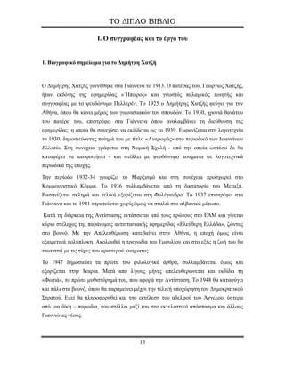 ΤΟ ΔΙΠΛΟ ΒΙΒΛΙΟ

                        Ι. Ο συγγραφέας και το έργο του


1. Βιογραφικό σημείωμα για το Δημήτρη Χατζή



Ο Δημήτρης Χατζής γεννήθηκε στα Γιάννενα το 1913. Ο πατέρας του, Γεώργιος Χατζής,
ήταν εκδότης της εφημερίδας «΄Ηπειρος» και γνωστός παλαμικός ποιητής και
συγγραφέας με το ψευδώνυμο Πελλερέν. Το 1925 ο Δημήτρης Χατζής φεύγει για την
Αθήνα, όπου θα κάνει μέρος των γυμνασιακών του σπουδών. Το 1930, χρονιά θανάτου
του πατέρα του, επιστρέφει στα Γιάννενα όπου αναλαμβάνει τη διεύθυνση της
εφημερίδας, η οποία θα συνεχίσει να εκδίδεται ως το 1939. Εμφανίζεται στη λογοτεχνία
το 1930, δημοσιεύοντας ποίημά του με τίτλο «Λυτρωμός» στο περιοδικό των Ιωαννίνων
Ελλοπία. Στη συνέχεια γράφεται στη Νομική Σχολή - από την οποία ωστόσο δε θα
καταφέρει να αποφοιτήσει - και στέλλει με ψευδώνυμο ποιήματα σε λογοτεχνικά
περιοδικά της εποχής.

Την περίοδο 1932-34 γνωρίζει το Μαρξισμό και στη συνέχεια προσχωρεί στο
Κομμουνιστικό Κόμμα. Το 1936 συλλαμβάνεται από τη δικτατορία του Μεταξά.
Βασανίζεται σκληρά και τελικά εξορίζεται στη Φολέγανδρο. Το 1937 επιστρέφει στα
Γιάννενα και το 1941 στρατεύεται χωρίς όμως να σταλεί στο αλβανικό μέτωπο.

Κατά τη διάρκεια της Αντίστασης εντάσσεται από τους πρώτους στο ΕΑΜ και γίνεται
κύριο στέλεχος της παράνομης αντιστασιακής εφημερίδας «Ελεύθερη Ελλάδα», ζώντας
στο βουνό. Με την Απελευθέρωση κατεβαίνει στην Αθήνα, η εποχή όμως είναι
εξαιρετικά πολύπλοκη. Ακολουθεί η τραγωδία του Εμφυλίου και στο εξής η ζωή του θα
ταυτιστεί με τις τύχες του αριστερού κινήματος.

Το 1947 δημοσιεύει τα πρώτα του φιλολογικά άρθρα, συλλαμβάνεται όμως και
εξορίζεται στην Ικαρία. Μετά από λίγους μήνες απελευθερώνεται και εκδίδει τη
«Φωτιά», το πρώτο μυθιστόρημά του, που αφορά την Αντίσταση. Το 1948 θα καταφύγει
και πάλι στο βουνό, όπου θα παραμείνει μέχρι την τελική υποχώρηση του Δημοκρατικού
Στρατού. Εκεί θα πληροφορηθεί και την εκτέλεση του αδελφού του Άγγελου, ύστερα
από μια δίκη – παρωδία, που στέλλει μαζί του στο εκτελεστικό απόσπασμα και άλλους
Γιαννιώτες νέους.



                                          13
 