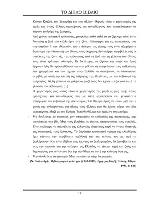 ΤΟ ΔΙΠΛΟ ΒΙΒΛΙΟ

     Κώστα Κοτζιά, του Σωμερίτη και των άλλων. Θερμός είναι ο χαιρετισμός της
     τιμής και στους άλλους ομοτέχνους και συναδέλφους που αναγκάστηκαν να
     πάρουν το δρόμο της ξενητιάς.
     Από χρόνια πολιτικοί πρόσφυγες, μπορούμε πολύ καλά να το ξέρουμε πόσο είναι
     δύσκολη η ζωή του καλλιτέχνη στα ξένα. Ειδικότερα για τις περιπτώσεις των
     συγγραφέων ή των ηθοποιών, που η άσκηση της τέχνης τους είναι αξεχώριστα
     δεμένη με την γλωσσική του έθνους τους έκφραση, δεν υπάρχει αμφιβολία πώς οι
     συνέπειες της ξενητιάς, της απόσπασης από τη ζωή και τη γλώσσα του έθνους
     τους είναι πράγματι οδυνηρές. Οι δικτάτορες το ξέρουν και αυτοί και όπως
     άρχισαν ήδη, θα προσπαθήσουν και στο μέλλον να αναγκάσουν τους ανθρώπους
     των γραμμάτων και των τεχνών στην Ελλάδα να σιωπήσουν, να υποκύψουν,
     ακριβώς με αυτή την απειλή της στέρησης της ιθαγένειας, με τον εκβιασμό της
     υπεροψίας. Άλλη γλώσσα να μιλήσουν μαζί τους δεν έχουν – έξω από αυτή τη
     γλώσσα του εκβιασμού. [...]
     Ο χαιρετισμός μας αυτός είναι ο χαιρετισμός της μεγάλης μας τιμής στους
     ομότεχνους και συναδέλφους που με τόση αξιοπρέπεια και γενναιότητα
     απόρριψαν τον εκβιασμό της δικτατορίας. Θα θέλαμε όμως να είναι μαζί και η
     φωνή της ενθάρρυνσης για όλους τους άλλους που θα έχουν αύριο την ίδια
     μεταχείριση. Μαζί με την Ειρήνη Παπά θα θέλαμε και εμείς να τους πούμε:
-    Μη δουλεύετε το φασισμό, μην υπηρετείτε το καθεστώς της παρανομίας, μην
     υποκύπτετε στη βία. Μην τους βοηθάτε σε τίποτα, απογυμνώστε τους εντελώς.
     Είναι καλύτερα να στερηθείτε της ελληνικής ιθαγένειας παρά να γίνετε ιθαγενείς
     της φασιστικής τους ζούγκλας. Το βαρύτατο προσωπικό τίμημα της ελευθερίας
     έχει πάντοτε την ακριβότατη απόδοσή του για κείνους που με τιμή το
     ξεπλήρωσαν. Και είναι βέβαιο πως έχοντας το ξεπληρωμένο, θα ξαναβρείτε και
     σεις την απουσία και την στέρηση της Ελλάδας να γίνεται πηγή και ζωής και
     δημιουργίας για κείνον που δεν την αρνήθηκε σε αυτή την κρίσιμη ώρα της.
-    Μην δουλεύετε το φασισμό. Μην υποκύπτετε στην δικτατορία.
    (Ν. Γουλανδρής, Βιβλιογραφικό μελέτημα (1930-1989), Δημήτρη Χατζή, Γνώση, Αθήνα,
                                                                        1991, σ. 640)




                                        18
 
