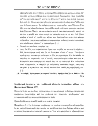 ΤΟ ΔΙΠΛΟ ΒΙΒΛΙΟ

       εξαλειφθεί κάτι που συνδέεται με το παρελθόν οξύτητας και μισαλλοδοξίας. Απ’
       την άλλη μεριά, φαντάζομαι πως εγώ προσωπικά, θα μπορούσα νάμαι συμπαθής
       απ’ την άποψη ότι είμαι 27 χρόνια στα ξένα, και 27 χρόνια είναι πολλά, είναι μια
       ζωή, εγώ δεν θέλησα και στα τελευταία χρόνια συνειδητά, νάμαι τίποτ’ άλλο, και
       σαν άνθρωπος και σαν διανοούμενος και σαν συγγραφέας, παρά Έλληνας. Εγώ
       όλα αυτά τα χρόνια δεν έκανα τίποτα άλλο, παρά εκείνο που μπορούσε να κάνει
       ένας Έλληνας. Μπορεί να πει κανένας ότι αυτό είναι επαρχιωτισμός, μπορεί να
       πει ότι το μυαλό μου είναι φτωχό και υποανάπτυκτο, ας το πει. Εγώ έζησα
       μονάχα μ’ αυτό κι’ επειδή στον κόσμο των διανοουμένων αυτό, κατά κάποιο
       τρόπο είναι γνωστό, και νομίζω ότι είναι μια ακόμα αιτία της γενικής συμπάθειας
       που εκδηλώνεται γύρω απ’ το πρόσωπό μου. […]
   -   Τι νοιώσατε πατώντας στο χώμα της;
   -   Δέος. Το δέος του ανθρώπου που έχασε την πατρίδα του και την ξαναβρίσκει.
       Πώς θάναι σήμερα αυτή, πώς θα τον δουν όσοι μένουν σ’ αυτήν; Ερωτήματα
       αμείλιχτα γι’ αυτό και γω σκέφτομαι με δέος το γυρισμό μου. Και δω θάθελα να
       εκφράσω τις ευχαριστίες μου σ’ αυτούς που αγωνίστηκαν καθώς και στον κ.
       Καραμανλή που αποδέχτηκε το αίτημά τους για την επιστροφή. Και το δημόσιο
       αυτό «ευχαριστώ», το εκφράζω με ανθρώπινη προσωπική θέρμη, τόση όση
       επιτρέπει η αξιοπρέπεια ενός πολίτη που δεν είναι οπαδός της κυβέρνησής του.
       [...]
   (Ν. Γουλανδρής, Βιβλιογραφικό μελέτημα (1930-1989), Δημήτρη Χατζή, ο.π., 1991, σ. 720-
                                                                                    721 )



Νεοελληνική λογοτεχνία και νεοελληνική ιδεολογία (εναρκτήριο μάθημα στο
Πανεπιστήμιο Πάτρας, 1975)

Ιδεολογία θα πει μια αντίληψη ολόκληρη που συγκροτείται από τα βιώσιμα στοιχεία της
παράδοσης, συγκροτείται από την αντίληψη των σημερινών προβλημάτων και
συγκροτείται από την προοπτική της αυριανής ζωής.

Θα πω δυο λόγια για το καθένα από αυτά τα τρία στοιχεία:

Η παράδοση. […] Να ζητήσουμε τις ρίζες μας για τις σύγχρονες, προοδευτικές μας ιδέες,
θα πει να ζητήσουμε εκείνα τα στοιχεία της παράδοσης που είναι βιώσιμα μέσα σε μια
σύγχρονη βιομηχανική, αναπτυγμένη κοινωνία. Τότε μόνο μπορούμε να αξιοποιήσουμε


                                           20
 