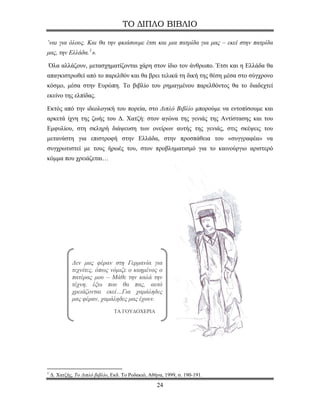 ΤΟ ΔΙΠΛΟ ΒΙΒΛΙΟ

’ναι για όλους. Και θα την φκιάσουμε έτσι και μια πατρίδα για μας – εκεί στην πατρίδα
μας, την Ελλάδα. 1 ».

Όλα αλλάζουν, μετασχηματίζονται χάρη στον ίδιο τον άνθρωπο. Έτσι και η Ελλάδα θα
απαγκιστρωθεί από το παρελθόν και θα βρει τελικά τη δική της θέση μέσα στο σύγχρονο
κόσμο, μέσα στην Ευρώπη. Το βιβλίο του ρημαγμένου παρελθόντος θα το διαδεχτεί
εκείνο της ελπίδας.

Εκτός από την ιδεολογική του πορεία, στο Διπλό Βιβλίο μπορούμε να εντοπίσουμε και
αρκετά ίχνη της ζωής του Δ. Χατζή: στον αγώνα της γενιάς της Αντίστασης και του
Εμφυλίου, στη σκληρή διάψευση των ονείρων αυτής της γενιάς, στις σκέψεις του
μετανάστη για επιστροφή στην Ελλάδα, στην προσπάθεια του «συγγραφέα» να
συγχρωτιστεί με τους ήρωές του, στον προβληματισμό για το καινούργιο αριστερό
κόμμα που χρειάζεται…




             Δεν μας φέραν στη Γερμανία για
             τεχνίτες, όπως νόμιζε ο καημένος ο
             πατέρας μου – Μάθε την καλά την
             τέχνη, έξω που θα πας, αυτό
             χρειάζονται εκεί…Για χαμάληδες
             μας φέραν, χαμάληδες μας έχουν.
                                 ΤΑ ΓΟΥΔΟΧΕΡΙΑ




1
    Δ. Χατζής, Το Διπλό βιβλίο, Εκδ. Το Ροδακιό, Αθήνα, 1999, σ. 190-191.
                                                    24
 