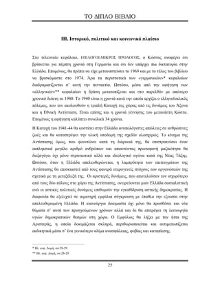 ΤΟ ΔΙΠΛΟ ΒΙΒΛΙΟ


                    IΙΙ. Ιστορικό, πολιτικό και κοινωνικό πλαίσιο


Στο τελευταίο κεφάλαιο, ΕΠΙΛΟΓΟΙ-ΜΙΚΡΟΣ ΠΡΟΛΟΓΟΣ, ο Κώστας αναφέρει ότι
βρίσκεται για πέμπτη χρονιά στη Γερμανία και ότι δεν υπάρχει πια δικτατορία στην
Ελλάδα. Επομένως, θα πρέπει να είχε μεταναστεύσει το 1969 και με το τέλος του βιβλίου
να βρισκόμαστε στο 1974. Άρα τα περιστατικά των «γερμανικών»* κεφαλαίων
διαδραματίζονται σ’ αυτή την πενταετία. Ωστόσο, μέσα από την αφήγηση των
«ελληνικών»** κεφαλαίων η δράση μετατοπίζεται και στο παρελθόν με απώτερο
χρονικό δείκτη το 1940. Το 1940 είναι η χρονιά κατά την οποία αρχίζει ο ελληνοϊταλικός
πόλεμος, που τον ακολουθούν η τριπλή Κατοχή της χώρας από τις δυνάμεις του Άξονα
και η Εθνική Αντίσταση. Είναι επίσης και η χρονιά γέννησης του μετανάστη Κώστα.
Επομένως η αφήγηση καλύπτει συνολικά 34 χρόνια.

Η Κατοχή του 1941-44 θα κοστίσει στην Ελλάδα ανυπολόγιστες απώλειες σε ανθρώπινες
ζωές και θα καταστρέψει την υλική υποδομή της σχεδόν ολοσχερώς. Το κίνημα της
Αντίστασης όμως, που φουντώνει κατά τη διάρκειά της, θα επιστρατεύσει έναν
εκπληκτικά μεγάλο αριθμό ανθρώπων και αποκτώντας πρωτοφανή μαζικότητα θα
διεξαγάγει όχι μόνο στρατιωτικό αλλά και ιδεολογικό αγώνα κατά της Νέας Τάξης.
Ωστόσο, όταν η Ελλάδα απελευθερώνεται, η λαμπρότητα των επιτευγμάτων της
Αντίστασης θα επισκιαστεί από τους φανερά ετερογενείς στόχους των οργανώσεών της
σχετικά με τη μετεξέλιξή της. Οι αριστερές δυνάμεις, που αποτελούσαν τον ισχυρότερο
από τους δύο πόλους στο χώρο της Αντίστασης, ονειρεύονται μιαν Ελλάδα σοσιαλιστική
ενώ οι αστικές πολιτικές δυνάμεις επιθυμούν την εγκαθίδρυση αστικής δημοκρατίας. Η
διαφωνία θα εξελιχτεί σε αιματηρή εμφύλια σύγκρουση με έπαθλο την εξουσία στην
απελευθερωμένη Ελλάδα. Η καινούργια δοκιμασία όχι μόνο θα προσθέσει και νέα
θύματα σ’ αυτά των προηγούμενων χρόνων αλλά και δε θα επιτρέψει τη λειτουργία
υγιών δημοκρατικών θεσμών στη χώρα. Ο Εμφύλιος θα λήξει με την ήττα της
Αριστεράς, η οποία δοκιμάζεται σκληρά, περιθωριοποιείται και αντιμετωπίζεται
εκδικητικά μέσα σ’ ένα γενικότερο κλίμα ανασφάλειας, φοβίας και καταπίεσης.


* Βλ. κεφ. Δομή, σσ.28-29.
** Βλ. κεφ. Δομή, σσ.28-29.


                                         25
 