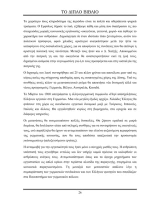 ΤΟ ΔΙΠΛΟ ΒΙΒΛΙΟ

Το χειρότερο ίσως κληροδότημα της περιόδου είναι τα πολλά και αθεράπευτα ψυχικά
τραύματα. Ο Εμφύλιος δίχασε το λαό, εξέθρεψε πάθη και μίση που διαπέρασαν τις πιο
στοιχειώδεις μορφές κοινωνικής οργάνωσης -οικογένεια, γειτονιά, χωριό- και έφθειρε το
χαρακτήρα των ανθρώπων. Δημιούργησε δε έναν ιδιότυπο τύπο ξενιτεμένου, αυτόν του
πολιτικού πρόσφυγα, αφού χιλιάδες αριστεροί αναγκάστηκαν μετά την ήττα να
καταφύγουν στις σοσιαλιστικές χώρες, για να αποφύγουν τις συνέπειες που θα επέσυρε η
αριστερή πολιτική τους ταυτότητα. Μεταξύ τους ήταν και ο Δ. Χατζής. Αποκομμένοι
από την πατρική γη και την οικογένεια θα ανασυγκροτήσουν εκεί τη ζωή τους,
διχασμένοι ανάμεσα στην ευγνωμοσύνη για ό,τι τους προσφέρεται και στη νοσταλγία της
πατρικής γης.

Ο διχασμός του λαού συντηρήθηκε επί 25 και πλέον χρόνια και αποτέλεσε μιαν από τις
κύριες αιτίες της σύγχρονης αποδημίας προς τις αναπτυγμένες χώρες της Δύσης. Υπό τις
συνθήκες αυτές πλέον το μεταναστευτικό ρεύμα θα αποκτήσει νέα δυναμική αλλά και
νέους προορισμούς: Γερμανία, Βέλγιο, Αυστραλία, Καναδά.

Το Μάρτιο του 1960 υπογράφεται η ελληνογερμανική συμφωνία «Περί απασχολήσεως
Ελλήνων εργατών στη Γερμανία». Μια νέα μεγάλη έξοδος αρχίζει. Χιλιάδες Έλληνες θα
φτάσουν στη χώρα ως ανειδίκευτο εργατικό δυναμικό μαζί με Τούρκους, Ισπανούς,
Ιταλούς και άλλους. Θα εργοδοτηθούν κυρίως στη βιομηχανία, στα ορυχεία και σε
διάφορες υπηρεσίες.

Oι μετανάστες θα αντιμετωπίσουν πολλές δυσκολίες. Θα ζήσουν ομαδικά σε μικρά
δωμάτια, θα δουλέψουν κάτω από σκληρές συνθήκες για να συντηρήσουν τις οικογένειές
τους, ενώ παράλληλα θα έχουν να αντιμετωπίσουν την ολοένα αυξανόμενη περιφρόνηση
της γερμανικής κοινωνίας, που θα τους αποδώσει απαξιωτικά την προσωνυμία
γκάσταρμπάιτερ (φιλοξενούμενοι εργάτες).

Η ανταμοιβή για την εργατικότητά τους ήταν μόνο ο πενιχρός μισθός τους. Η ανθρώπινη
υπόστασή τους αγνοήθηκε εντελώς και δεν υπήρξε καμιά πρόνοια να καλυφθούν οι
ανθρώπινες ανάγκες τους. Αντιμετωπίστηκαν όπως και τα άψυχα μηχανήματα των
εργοστασίων ως απλοί κρίκοι στην τεράστια αλυσίδα της παραγωγής, στερημένοι και
κοινωνικά   παραγκωνισμένοι.   Τη   μοναξιά     των   μεταναστών   απάλυνε   λίγο   η
συμπαράσταση των γερμανικών συνδικάτων και των Ελλήνων φοιτητών που σπούδαζαν
στα Πανεπιστήμια των γερμανικών πόλεων.




                                           26
 