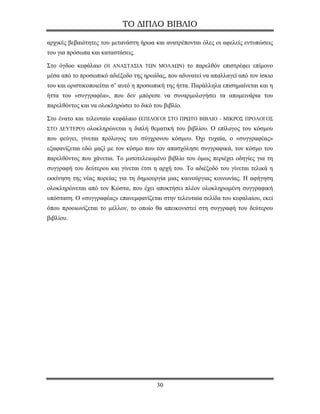 ΤΟ ΔΙΠΛΟ ΒΙΒΛΙΟ

αρχικές βεβαιότητες του μετανάστη ήρωα και ανατρέπονται όλες οι αφελείς εντυπώσεις
του για πρόσωπα και καταστάσεις.

Στο όγδοο κεφάλαιο (Η ΑΝΑΣΤΑΣΙΑ ΤΩΝ ΜΟΛΑΩΝ) το παρελθόν επιστρέφει επίμονο
μέσα από το προσωπικό αδιέξοδο της ηρωίδας, που αδυνατεί να απαλλαγεί από τον ίσκιο
του και οριστικοποιείται σ’ αυτό η προσωπική της ήττα. Παράλληλα επισημαίνεται και η
ήττα του «συγγραφέα», που δεν μπόρεσε να συναρμολογήσει τα απομεινάρια του
παρελθόντος και να ολοκληρώσει το δικό του βιβλίο.

Στο ένατο και τελευταίο κεφάλαιο (ΕΠΙΛΟΓΟΙ ΣΤΟ ΠΡΩΤΟ ΒΙΒΛΙΟ - ΜΙΚΡΟΣ ΠΡΟΛΟΓΟΣ
ΣΤΟ ΔΕΥΤΕΡΟ) ολοκληρώνεται η διπλή θεματική του βιβλίου. Ο επίλογος του κόσμου
που φεύγει, γίνεται πρόλογος του σύγχρονου κόσμου. Όχι τυχαία, ο «συγγραφέας»
εξαφανίζεται εδώ μαζί με τον κόσμο που τον απασχόλησε συγγραφικά, τον κόσμο του
παρελθόντος που χάνεται. Το μισοτελειωμένο βιβλίο του όμως περιέχει οδηγίες για τη
συγγραφή του δεύτερου και γίνεται έτσι η αρχή του. Το αδιέξοδό του γίνεται τελικά η
εκκίνηση της νέας πορείας για τη δημιουργία μιας καινούργιας κοινωνίας. Η αφήγηση
ολοκληρώνεται από τον Κώστα, που έχει αποκτήσει πλέον ολοκληρωμένη συγγραφική
υπόσταση. Ο «συγγραφέας» επανεμφανίζεται στην τελευταία σελίδα του κεφαλαίου, εκεί
όπου προοιωνίζεται το μέλλον, το οποίο θα απεικονιστεί στη συγγραφή του δεύτερου
βιβλίου.




                                        30
 