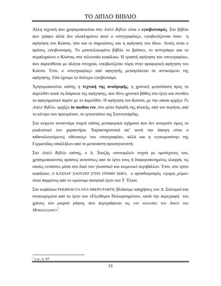 ΤΟ ΔΙΠΛΟ ΒΙΒΛΙΟ

Άλλη τεχνική που χρησιμοποιείται στο Διπλό Βιβλίο είναι ο εγκιβωτισμός. Στο βιβλίο
που γράφει αλλά δεν ολοκληρώνει ποτέ ο «συγγραφέας», εγκιβωτίζονται τόσο           η
αφήγηση του Κώστα, όσο και οι σημειώσεις και η αφήγηση του ίδιου. Αυτός είναι ο
πρώτος εγκιβωτισμός. Το μισοτελειωμένο βιβλίο το βρίσκει, το αντιγράφει και το
συμπληρώνει ο Κώστας στο τελευταίο κεφάλαιο. Η γραπτή αφήγηση του «συγγραφέα»,
που παρατίθεται με πλάγια στοιχεία, εγκιβωτίζεται τώρα στην προφορική αφήγηση του
Κώστα. Έτσι, ο «συγγραφέας» από αφηγητής μετατρέπεται σε αντικείμενο της
αφήγησης. Εδώ έχουμε το δεύτερο εγκιβωτισμό.

Χρησιμοποιείται επίσης η τεχνική της αναδρομής, η χρονική μετατόπιση προς το
παρελθόν κατά τη διάρκεια της αφήγησης, που δίνει χρονικό βάθος στο έργο και συνδέει
το αφηγηματικό παρόν με το παρελθόν. Η αφήγηση του Κώστα, με την οποία αρχίζει Το
Διπλό Βιβλίο, αρχίζει in medias res, στο μέσο δηλαδή της πλοκής, από τον πυρήνα, από
το κέντρο των πραγμάτων, το εργοστάσιο της Στουτγκάρδης.

Στο κείμενο συναντάμε συχνά επίσης μεταφορικά σχήματα που δεν αναιρούν όμως το
ρεαλιστικό του χαρακτήρα. Χαρακτηριστικά         απ’   αυτή   την άποψη    είναι   ο
πιθανολογούμενος «θάνατος» του «συγγραφέα», αλλά και η «εγκυμοσύνη» της
Γερμανίδας υπαλλήλου από το μετανάστη-πρωταγωνιστή.

Στο Διπλό Βιβλίο επίσης, ο Δ. Χατζής «συνομιλεί» συχνά με ομοτέχνους του,
χρησιμοποιώντας φράσεις αυτούσιες από το έργο τους ή διαφοροποιημένες ελαφρά, τις
οποίες εντάσσει μέσα στο δικό του γλωσσικό και κειμενικό περιβάλλον. Έτσι, στο τρίτο
κεφάλαιο, Ο ΚΑΣΠΑΡ ΧΑΟΥΖΕΡ ΣΤΗΝ ΕΡΗΜΗ ΧΩΡΑ, ο προσδιορισμός «έρημη χώρα»
είναι παρμένος από το ομώνυμο ποιητικό έργο του Τ. Έλιοτ.

Στο κεφάλαιο ΡΕΚΒΙΕΜ ΓΙΑ ΕΝΑ ΜΙΚΡΟ ΡΑΦΤΗ, βλέπουμε απηχήσεις του Δ. Σολωμού και
συγκεκριμένα από το έργο του «Ελεύθεροι Πολιορκημένοι», κατά την περιγραφή του
χρέους του μικρού ράφτη, που περιγράφεται ως «το αλωνάκι του δικού του
Μεσολογγιού» 2 .




2
    ο.π., σ. 87.
                                         33
 