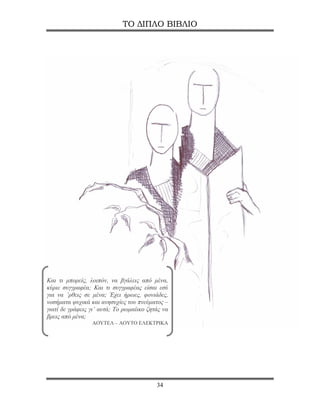 ΤΟ ΔΙΠΛΟ ΒΙΒΛΙΟ




Και τι μπορείς, λοιπόν, να βγάλεις από μένα,
κύριε συγγραφέα; Και τι συγγραφέας είσαι εσύ
για να ’ρθεις σε μένα; Έχει ήρωες, φονιάδες,
νοσήματα ψυχικά και ανησυχίες του πνεύματος –
γιατί δε γράφεις γι’ αυτά; Το ρωμαίικο ζητάς να
βρεις από μένα;
                 ΑΟΥΤΕΛ – ΑΟΥΤΟ ΕΛΕΚΤΡΙΚΑ




                                          34
 