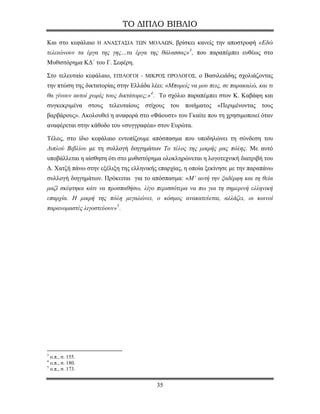 ΤΟ ΔΙΠΛΟ ΒΙΒΛΙΟ

Και στο κεφάλαιο Η ΑΝΑΣΤΑΣΙΑ ΤΩΝ ΜΟΛΑΩΝ, βρίσκει κανείς την αποστροφή «Εδώ
τελειώνουν τα έργα της γης…τα έργα της θάλασσας» 3 , που παραπέμπει ευθέως στο
Μυθιστόρημα ΚΔ΄ του Γ. Σεφέρη.

Στο τελευταίο κεφάλαιο, ΕΠΙΛΟΓΟΙ – ΜΙΚΡΟΣ ΠΡΟΛΟΓΟΣ, ο Βασιλειάδης σχολιάζοντας
την πτώση της δικτατορίας στην Ελλάδα λέει: «Μπορείς να μου πεις, σε παρακαλώ, και τι
θα γίνουν αυτοί χωρίς τους δικτάτορες;» 4 . Το σχόλιο παραπέμπει στον Κ. Καβάφη και
συγκεκριμένα στους τελευταίους στίχους του ποιήματος «Περιμένοντας τους
βαρβάρους». Ακολουθεί η αναφορά στο «Φάουστ» του Γκαίτε που τη χρησιμοποιεί όταν
αναφέρεται στην κάθοδο του «συγγραφέα» στον Ευρώτα.

Τέλος, στο ίδιο κεφάλαιο εντοπίζουμε απόσπασμα που υποδηλώνει τη σύνδεση του
Διπλού Βιβλίου με τη συλλογή διηγημάτων Το τέλος της μικρής μας πόλης. Με αυτό
υποβάλλεται η αίσθηση ότι στο μυθιστόρημα ολοκληρώνεται η λογοτεχνική διατριβή του
Δ. Χατζή πάνω στην εξέλιξη της ελληνικής επαρχίας, η οποία ξεκίνησε με την παραπάνω
συλλογή διηγημάτων. Πρόκειται για το απόσπασμα: «Μ’ αυτή την ξαδέρφη και τη θεία
μαζί σκέφτηκα κάτι να προσπαθήσω, λίγο περισσότερα να πω για τη σημερινή ελληνική
επαρχία. Η μικρή της πόλη μεγαλώνει, ο κόσμος ανακατεύεται, αλλάζει, οι κοινοί
παρανομαστές λιγοστεύουν» 5 .




3
  ο.π., σ. 155.
4
  ο.π., σ. 180.
5
  ο.π., σ. 173.


                                         35
 