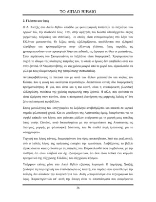 ΤΟ ΔΙΠΛΟ ΒΙΒΛΙΟ

2. Γλώσσα και ύφος

Ο Δ. Χατζής στο Διπλό Βιβλίο αποδίδει με φωνογραφική πιστότητα το λεξιλόγιο των
ηρώων του, την ιδιόλεκτό τους. Έτσι, στην αφήγηση του Κώστα υπεισέρχονται λέξεις
γερμανικές, τούρκικες και ισπανικές, οι οποίες είναι ενσωματωμένες στο λόγο των
Ελλήνων μεταναστών. Οι λέξεις αυτές εξελληνίζονται, αποδίδονται στο ελληνικό
αλφάβητο    και   προσαρμόζονται   στην    ελληνική   γλώσσα,   όπως    ακριβώς   τις
χρησιμοποιούσαν στον προφορικό λόγο και πιθανώς τις έγραφαν οι ίδιοι οι μετανάστες.
Στην περίπτωση του Σκουρογιάννη το λεξιλόγιο είναι διαφορετικό. Χρησιμοποιείται
συχνά το ιδίωμα της ιδιαίτερης πατρίδας του, το οποίο ο ήρωας δεν αποβάλλει ούτε και
στην ξενιτιά. Ο Ντομπρινοβίτης, αν και χρόνια μακριά από το χωριό του, εξακολουθεί να
μιλά με τους ιδιωματισμούς της ηπειρώτικης ντοπιολαλιάς.

Αντιπαραβάλλοντας το λεκτικό του με αυτό των άλλων μεταναστών και κυρίως του
Κώστα, που η φωνή του ακούγεται περισσότερο, διαπιστώνει κανείς δύο διαφορετικές
πραγματικότητες. Η μία, που είναι και η πιο κοινή, είναι η αναπόφευκτη γλωσσική
αλλοτρίωση, συνέπεια της χρόνιας παραμονής στην ξενιτιά. Η άλλη, που φαίνεται να
είναι εξαίρεση στον κανόνα, είναι η πεισματική διατήρηση της μητρικής λαλιάς σ’ ένα
ξένο πολιτισμικά περιβάλλον.

Στους μονολόγους του «συγγραφέα» το λεξιλόγιο αναβαθμίζεται και αποκτά σε μερικά
σημεία φιλοσοφική χροιά. Και οι μονόλογοι της Αναστασίας όμως, διακρίνονται για το
υψηλό επίπεδο του λόγου, που φαίνεται μάλλον αταίριαστο με τη μορφή μιας κοπέλας
όπως αυτήν. Ωστόσο, αυτό δικαιολογείται με την αντιμετώπιση της Αναστασίας ως
Διοτίμας, μορφής με φιλοσοφική διάσταση, που θα σταθεί πηγή έμπνευσης για το
«συγγραφέα».

Τεχνική και λόγος πάντως, διαμορφώνουν ένα ύφος ανεπιτήδευτο, λιτό και ρεαλιστικό,
ενώ ο λαϊκός λόγος της αφήγησης ενισχύει την αμεσότητα. Διαβάζοντας το βιβλίο
εξοικειώνεται κανείς εύκολα με τις ιστορίες του. Παρακολουθεί όσα συμβαίνουν, με την
αίσθηση ότι είναι αληθινά και όχι εξωπραγματικά, ότι όλα είναι τελικά ένα κομμάτι
πραγματικό της σύγχρονης Ελλάδας, του σύγχρονου κόσμου.

Υπάρχουν επίσης μέσα στο Διπλό Βιβλίο εξάρσεις λυρισμού. Ο Δημήτρης Χατζής
ξεκίνησε τη λογοτεχνική του σταδιοδρομία ως ποιητής και παρόλο που εγκατέλειψε την
ποίηση, δεν απώλεσε την ποιητικότητά του. Aυτή μεταφυτεύτηκε στο πεζογραφικό του
ύφος. Χαρακτηριστικά απ’ αυτή την άποψη είναι τα αποσπάσματα που αναφέρονται

                                          36
 