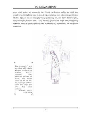 ΤΟ ΔΙΠΛΟ ΒΙΒΛΙΟ

στον επικό αγώνα των αγωνιστών της Εθνικής Αντίστασης, καθώς και αυτά που
αναφέρονται σε σύμβολα, όπως τα πουλιά της Αναστασίας και η τελευταία αρκούδα του
Πίνδου. Εξάλλου και οι αναφορές στους ομοτέχνους του, που έχουν προαναφερθεί,
αφορούν κυρίως ποιητικά έργα. Τέλος, το ύφος χρωματίζεται συχνά από μελαγχολική
ειρωνεία, ιδιαίτερα χαρακτηριστική στην περίπτωση της παρουσίασης του ελληνικού
καφενείου.




  Σαν το μικρό τ’ αρνί
  του Θεού κάθε βράδυ
  κάτω απ’ τον ίσκιο του
  μεγάλου        ΑΟΥΤΕΛ.
  Άγνωστο,          ξένο,
  παράξενο, ψεύτικο, αν
  θέλεις, σαν όνειρο
  μόνο, ό,τι και να ’ναι,
  άλλο δεν έχω μέσα σ’
  αυτόν τον κόσμο που
  λένε     πως      είναι
  μεγάλος…
       ΑΟΥΤΕΛ – ΑΟΥΤΟ
           ΕΛΕΚΤΡΙΚΑ




                                       37
 