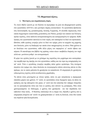 ΤΟ ΔΙΠΛΟ ΒΙΒΛΙΟ


                             VI. Θεματικοί άξονες
       1. Μοντέρνες και παραδοσιακές δομές

Το Διπλό Βιβλίο ξεκινά με τον Κώστα να περιγράφει τη ζωή του βιομηχανικού εργάτη
στο εργοστάσιο ΑΟΥΤΕΛ, που μοντάρει λάμπες αυτοκινήτων. Το εργοστάσιο βρίσκεται
στη Στουτγκάρδη της μεταπολεμικής Δυτικής Γερμανίας. Η αλυσίδα παραγωγής στην
οποία συμμετέχουν εκατοντάδες μετανάστες του Νότου, μεταξύ των οποίων και Έλληνες
πρώην αγρότες, είναι απόλυτα αυτοματοποιημένη και καταμερισμένη σε τμήματα. Κάθε
όροφος του εργοστασίου αποτελεί κι έναν τομέα, που απασχολεί το δικό του προσωπικό.
Ωστόσο, κάθε εργάτης γνωρίζει μόνο το δικό του τμήμα, μόνο το κομμάτι της μηχανής
που δουλεύει, μόνο τη διαδρομή την οποία είναι υποχρεωμένος να κάνει. Όσα χρόνια κι
αν δουλέψει στο εργοστάσιο, κάθε άλλο μέρος του παραμένει γι’ αυτόν άβατο και
αόρατο. Η επανάληψη στο βιβλίο της φράσης «τάκα-τάκα» υποβάλλει διαρκώς τον ταχύ
αλλά και μονότονο ρυθμό του αυτοματισμού.

Η μέρα του εργάτη ξεκινά με το χτύπημα της καρτέλας στο μηχάνημα που καταγράφει
την ακριβή ώρα της άφιξής του στο εργοστάσιο, καθώς και την ώρα της αναχώρησής του
απ’ αυτό. Έτσι ο εργοδότης γνωρίζει ακριβώς πόσο χρόνο εργάστηκε. Στη συνέχεια
πηγαίνει στο τμήμα του, όπου δουλεύει σε συγκεκριμένο πόστο κάνοντας πάντα το ίδιο
πράγμα, για το οποίο μάλιστα δε χρειάζεται να εκπαιδευτεί. Η επιχείρηση δε χρειάζεται
ειδικευμένους τεχνίτες αλλά ανειδίκευτους χαμάληδες.

Τα πάντα είναι μελετημένα με τέτοιο τρόπο, ώστε να μην επιτρέπεται η παραμικρή
σπατάλη χώρου και χρόνου. Γι’ αυτό, το εργοστάσιο είναι δομημένο προς τα πάνω σε
ορόφους και όχι απλωμένο στο χώρο, γι’ αυτό και στο ασανσέρ δεν υπάρχει σκαμνάκι
για να ξεκουράζονται έστω και λίγο οι εργάτες που κάνουν τις μεταφορές. Όλα είναι
χρονομετρημένα: το διάλειμμα, ο χρόνος που χρειάζεται        για την παράδοση των
κιβωτίων στην αυλή… Ο Κώστας υπολογίζει ότι η νόρμα του, δηλαδή ο χρόνος που η
επιχείρηση αναμένει απ’ αυτόν να χρησιμοποιήσει γι’ αυτή τη δουλειά, είναι δύο λεπτά
και σαράντα τρία δευτερόλεπτα.




                                         38
 